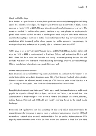Marzán
Mobile and Tablet Usage
Latin America is a global leader in mobile phone growth with about 98% of the population having
access to a mobile phone signal. The region’s penetration level is currently at 105% and is
expected to rise to 130% by 2015. This year alone, the mobile market is expected to grow by 7%
to reach a total of 742 million subscriptions. Needless to say, smartphones are leading mobile
phone sales and will account for 46% of mobile phone sales this year. More Latin American
countries having higher numbers of mobile phone subscriptions than they have overall national
populations. With increased mobile phone access, the mobile commerce (m-commerce) is
consequently thriving and expected to grow by 35% in Latin America through 2015.
Tablet usage is not as pervasive as in Western Europe and the United States, but the market still
grew by 154% in 2012 is gaining ground in Brazil and Chile as well as Argentina, Mexico, and
Peru. These four Latin American countries are among the fastest-growing Android and iOS
markets. With more low-cost tablet options becoming increasingly available, especially through
Chinese manufacturers, tablet sales are expected to rise as well.
Internet and Social Media Behavior
Latin Americans are known for their very social nature in real life and this behavior appears to be
similar in the digital world. Latin Americans spend 25% of their time on Facebook when using the
internet. Argentina led all countries with an average of 9.8 hours on social networking sites in a
2012 survey and Brazil, Peru, Chile, and Mexico were other notable national users.
Four of the top ten countries with the most Twitter users speak Spanish or Portuguese and is most
popular in Argentina although Mexico, Spain, and Brazil use Twitter a lot as well. But Latin
America shows a diverse usage of social media in addition to Facebook and Twitter. LinkedIn,
Ask.fm, Tumblr, Pinterest and WeHeartIt are rapidly emerging forces in the social media
landscape.
Businesses and organizations can take advantage of this heavy social media involvement to
engage the everyday consumer. In a recent study of Latin American consumer behavior, 58,9% of
respondents reported going on social media outlets to find out product information and 73%
regularly read comments about brands on social media. This behavior is more than just mere
3
 