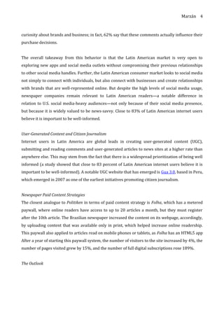 Marzán
curiosity about brands and business; in fact, 62% say that these comments actually influence their
purchase decisions.
The overall takeaway from this behavior is that the Latin American market is very open to
exploring new apps and social media outlets without compromising their previous relationships
to other social media handles. Further, the Latin American consumer market looks to social media
not simply to connect with individuals, but also connect with businesses and create relationships
with brands that are well-represented online. But despite the high levels of social media usage,
newspaper companies remain relevant to Latin American readers—a notable difference in
relation to U.S. social media-heavy audiences—not only because of their social media presence,
but because it is widely valued to be news-savvy. Close to 83% of Latin American internet users
believe it is important to be well-informed.
User-Generated Content and Citizen Journalism
Internet users in Latin America are global leads in creating user-generated content (UGC),
submitting and reading comments and user-generated articles to news sites at a higher rate than
anywhere else. This may stem from the fact that there is a widespread prioritization of being well
informed (a study showed that close to 83 percent of Latin American internet users believe it is
important to be well-informed). A notable UGC website that has emerged is Gua 3.0, based in Peru,
which emerged in 2007 as one of the earliest initiatives promoting citizen journalism.
Newspaper Paid Content Strategies
The closest analogue to Politiken in terms of paid content strategy is Folha, which has a metered
paywall, where online readers have access to up to 20 articles a month, but they must register
after the 10th article. The Brazilian newspaper increased the content on its webpage, accordingly,
by uploading content that was available only in print, which helped increase online readership.
This paywall also applied to articles read on mobile phones or tablets, as Folha has an HTML5 app
After a year of starting this paywall system, the number of visitors to the site increased by 4%, the
number of pages visited grew by 15%, and the number of full digital subscriptions rose 189%.
The Outlook
4
 