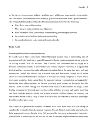 Marzán
As the internet becomes more and more available, users will become more sensitive to the quality
and cost-benefit relationship of online offerings, particularly those that have a paid component.
The principal characteristics of the Latin American consumer of 2020 are the following:
• More discerning and demanding
• More likely to make emotional based decisions
• More focused on value, convenience, and time saving/efficiency (not just cost)
• Increased focus on healthier living and sustainability
• Increased reliance on social media and social networks
Social Media
Redefining Relationships: Company to Reader
In recent years, it has become more evident that social media’s value is transcending that of
connecting with individuals but is a valuable avenue for businesses to conduct target marketing in
an inviting manner. That said, we must cater to the fact that consumers want to engage with
business and use social media as a way to be heard and as a way to be supported. It is argued that
the internet has cheapened the value of human interaction, but at the same time users seek out
connections through the internet and communicating with businesses through social media
allows the consumer to realize that businesses at their core are simply comprised of people. That’s
why social media has been a great boon for customer service representation and support for
businesses from asking questions on Twitter to writing great reviews on Facebook. For this
reason, I think the chief strategy that Politiken could focus on is to humanize its image. As the
leading newspaper in Denmark, everyone knows that Politiken provides high quality reporting
and deep, insightful analysis. It is by now a given. With this confidence boost, the company can
reach out to Danish users as a way to show that it wants to connect with its audience, not simply
boost their subscription sales.
Social media is a great way to humanize the brand, but it takes more effort than just setting up
social media profiles to obtain the desired response. One can think of social media as a toolbox to
build a community center. Despite being fully prepared for this construction project, this center
cannot house a community and be built on its own. It involves diligent efforts that may seem
5
 