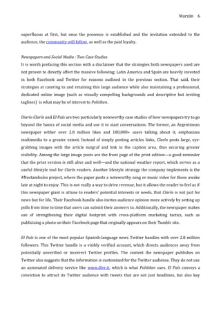 Marzán
superfluous at first, but once the presence is established and the invitation extended to the
audience, the community will follow, as well as the paid loyalty.
Newspapers and Social Media : Two Case Studies
It is worth prefacing this section with a disclaimer that the strategies both newspapers used are
not proven to directly affect the massive following; Latin America and Spain are heavily invested
in both Facebook and Twitter for reasons outlined in the previous section. That said, their
strategies at catering to and retaining this large audience while also maintaining a professional,
dedicated online image (such as visually compelling backgrounds and descriptive but inviting
taglines) is what may be of interest to Politiken.
Diario Clarín and El País are two particularly noteworthy case studies of how newspapers try to go
beyond the basics of social media and use it to start conversations. The former, an Argentinean
newspaper wither over 2.8 million likes and 180,000+ users talking about it, emphasizes
multimedia to a greater extent. Instead of simply posting articles links, Clarín posts large, eye-
grabbing images with the article nutgraf and link in the caption area, thus securing greater
visibility. Among the large image posts are the front page of the print edition—a good reminder
that the print version is still alive and well—and the national weather report, which serves as a
useful lifestyle tool for Clarín readers. Another lifestyle strategy the company implements is the
#Noctambulos project, where the paper posts a noteworthy song or music video for those awake
late at night to enjoy. This is not really a way to drive revenue, but it allows the reader to feel as if
this newspaper giant is attune to readers’ potential interests or needs, that Clarín is not just for
news but for life. Their Facebook handle also invites audience opinion more actively by setting up
polls from time to time that users can submit their answers to. Additionally, the newspaper makes
use of strengthening their digital footprint with cross-platform marketing tactics, such as
publicizing a photo on their Facebook page that originally appears on their Tumblr site.
El País is one of the most popular Spanish-language news Twitter handles with over 2.8 million
followers. This Twitter handle is a visibly verified account, which directs audiences away from
potentially unverified or incorrect Twitter profiles. The content the newspaper publishes on
Twitter also suggests that the information is customized for the Twitter audience. They do not use
an automated delivery service like www.dlvr.it, which is what Politiken uses. El País conveys a
conviction to attract its Twitter audience with tweets that are not just headlines, but also key
6
 
