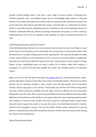 Marzán
uploads content multiple times a day from a wide range of sources—boasts a following over
184.000 Facebook users; and Random House has an astonishingly high number of Pinterest
followers for content that ranges from official content to purely literary entertainment posts. The
reason they have been able to diversify their image is because they are capitalizing on culture,
which is essentially what the publishing industry contributes to the social landscape. Because of
Politiken’s celebrated editorial, cultural, and design components of its paper, as well as owning a
publishing house of its own, the company could capitalize on culture to promote themselves as
well.
Cultivating Relationships: Journalist to Reader
In the Information Age, internet users can read about current events on news sites, blogs, or social
media. But far from being the end of journalism, the pervasiveness of information invites niche
journalism to be a primary selling point for news organizations. The editorial strength and depth
is what makes Politiken so well-respected it can be a source for increased audience engagement.
Journalists are more than individual reporters but also representatives of the company at large.
Similar to how a publishing house can boast a stellar list of authors under their auspices, a
newspaper can sell the fact that they publish the unique and valuable opinions of individual
writers.
Right now we see that the Dutch newspaper De Nieuwe Pers has recently launched an author-
specific paywall for readers to subscribe to the articles of individual writers. This may be a radical
decision, but the takeaway message is clear: readers crave the high quality work of individual
thinkers, which is why papers such as El País, The Guardian and The New York Times among others
now have Twitter directories available and why papers such as Le Monde now have journalists
hosting their own live chats. This requires increased efforts by the journalists to show their public
affiliation and involvement with Politiken on all social media but it also requiring promoting their
own writing as a brand in itself. Readers will want to pay for a particular thinker whose advice
they seek and the paper that prints it. As such, the success of an individual journalist’s brand is
critical to the newspaper’s success. Even for the Danish Twitter market, which has its ups and
downs, it would always be beneficial to grab the attention of those who start using Twitter during
the various waves of popularity.
Beyond Facebook and Twitter
8
 
