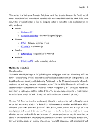 Marzán
This section is a little superfluous in Politiken’s particular situation because the Danish social
media landscape is very homogenous and heavily in favor of Facebook over any other outlet. That
said, below are useful models in case the company looked to expand its social media presence to
other platforms:
• Tumblr
o Clarín.com HD
o Clarin.com Tus Fotos – crowdsourcing photographs
• Pinterest
o El País – daily and historical covers
o El Comercio – diverse usage
• Google +
o ELMUNDO.es – usage similar to Pinterest
• YouTube
o El Universal TV – video journalism platform
Multimedia Journalism
Video Journalism
This is the trending strategy in the publishing and newspaper industries, particularly with the
latter. The advertising revenue from video advertisements is at the moment quite profitable and
the videos themselves drive traffic to the site. Additionally, in the U.S. a growing number of mobile
audiences are watching videos on their devices, about 35% and 48% of households with children
are more likely to watch videos on news sites. Further, young users (18-44 years) are three times
more likely to watch video on their mobile devices. The growing trend appears to be related to the
increased public hunger for “raw” footage that is less tainted by a newspaper partiality.
The New York Times has launched a redesigned video player and gave it a high-ranking placement
on its sight on the top header. The Wall Street Journal recently launched WorldStream, where
individual journalists from Dow Jones and Wall Street Journal capture live footage on their
smartphones and upload it to wsj.com. This has been useful in situations such as protests,
elections, or even the Royal Baby watch because it’s cheap to produce and easy for journalists to
create at a moment’s notice. The Huffington Post has also launched a video program, HuffPost Live,
in which trending stories are jumping off points for roundtable discussions with a host and virtual
9
 