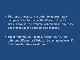 • This type is necessary in order to appropriately
compare DVHs formed with different dose bin
sizes, because the volume contained in any dose
bin changes as the dose bin size changes.
• The differential DVH plots (1/Dbin) *DV/DD, so
different differential DVHs can be compared even if
their dose bin sizes are different
 