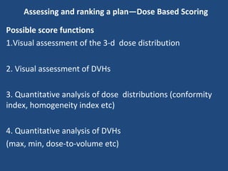 Assessing and ranking a plan—Dose Based Scoring
Possible score functions
1.Visual assessment of the 3-d dose distribution
2. Visual assessment of DVHs
3. Quantitative analysis of dose distributions (conformity
index, homogeneity index etc)
4. Quantitative analysis of DVHs
(max, min, dose-to-volume etc)
 