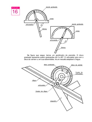 A U L A
16
Na figura que segue, temos um goniômetro de precisão. O disco
graduado apresenta quatro graduações de 0 a 90º. O articulador gira com o
disco do vernier e, em sua extremidade, há um ressalto adaptável à régua.
 