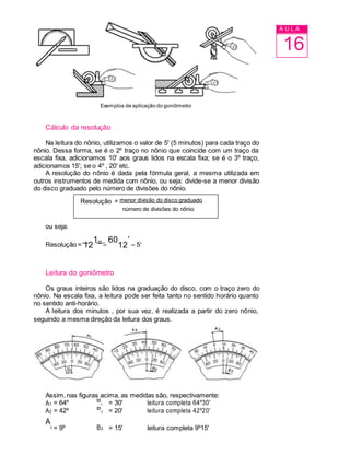 A U L A
16
Exemplos de aplicação do goniômetro
Cálculo da resolução
Na leitura do nônio, utilizamos o valor de 5' (5 minutos) para cada traço do
nônio. Dessa forma, se é o 2º traço no nônio que coincide com um traço da
escala fixa, adicionamos 10' aos graus lidos na escala fixa; se é o 3º traço,
adicionamos 15'; se o 4º , 20' etc.
A resolução do nônio é dada pela fórmula geral, a mesma utilizada em
outros instrumentos de medida com nônio, ou seja: divide-se a menor divisão
do disco graduado pelo número de divisões do nônio.
Resolução = menor divisão do disco graduado
número de divisões do nônio
ou seja:
Resolução = 12
1o

60
12

 5
Leitura do goniômetro
Os graus inteiros são lidos na graduação do disco, com o traço zero do
nônio. Na escala fixa, a leitura pode ser feita tanto no sentido horário quanto
no sentido anti-horário.
A leitura dos minutos , por sua vez, é realizada a partir do zero nônio,
seguindo a mesma direção da leitura dos graus.
Assim, nas figuras acima, as medidas são, respectivamente:
A1 = 64º B
1 = 30' leitura completa 64º30'
A2 = 42º B
2 = 20' leitura completa 42º20'
A
3 = 9º B3 = 15' leitura completa 9º15'
 