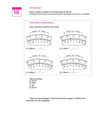 A U L A
16
Conservação
· Evitar quedas e contato com ferramentas de oficina.
· Guardar o instrumento em local apropriado, sem expô-lo ao pó ou à umidade.
Verificando o entendimento
Leia e escreva sua leitura nas linhas.
a) Leitura = .......º .......’ b) Leitura = .......º .......’
c) Leitura = .......º .......’ d) Leitura = .......º .......’
Veja se acertou:
a) 24º10'
b) 9º15'
c) 30º
d) 50º15'
Teste sua aprendizagem. Faça os exercícios a seguir e confira suas
respostas com as do gabarito.
 