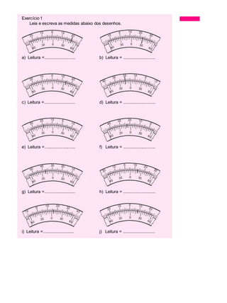 Exercício 1 Exercícios
Leia e escreva as medidas abaixo dos desenhos.
a) Leitura =........................... b) Leitura = ............................
c) Leitura =........................... d) Leitura = ............................
e) Leitura =........................... f) Leitura = ............................
g) Leitura =........................... h) Leitura = ............................
i) Leitura =........................... j) Leitura = ............................
 