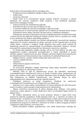 „Projekt współfinansowany ze środków Europejskiego Funduszu Społecznego”
8
których okres rozliczania będzie dłuŜszy od jednego roku.
W skład rzeczowych składników majątku trwałego wchodzą:
−−−− środki trwałe,
−−−− inwestycje rozpoczęte.
Środki trwałe są to nieruchomości (grunty, budynki, budowle, inwestycje w obcych
obiektach) oraz maszyny, urządzenia, środki transportu i inne przedmioty spełniające
jednocześnie następujące warunki:
−−−− stanowią własność lub współwłasność jednostki,
−−−− przewidywany okres ich uŜywania jest dłuŜszy niŜ rok,
−−−− w momencie oddania do uŜywania są kompletne i zdatne do uŜytku,
−−−− są przeznaczone na własne potrzeby jednostki lub do oddania do uŜywania komuś innemu
na podstawie umowy najmu, dzierŜawy lub innej umowy o podobnym charakterze.
Pod pojęciem inwestycji rozpoczętych rozumie się nakłady poniesione na budowę lub zakup
i montaŜ nowych lub ulepszenie istniejących środków trwałych, które to czynności nie zostały
jeszcze zakończone (np. budowa stacji obsług pojazdów).
Cechą wspólną środków trwałych oraz wartości niematerialnych i prawnych jest stopniowe
odpisywanie ich wartości (umarzanie) na skutek zuŜywania się lub wygasania praw, po której
zostały nabyte i wykazane w księgach. Środki transportu tracą swoją wartość wskutek ich
stopniowego starzenia się, spowodowanego ich przebiegiem (samochody cięŜarowe, naczepy,
przyczepy) lub wypracowaną liczbą godzin np. lokomotywy manewrowe, samoloty.
Do finansowych składników majątku trwałego zalicza się trwałe (dłuŜsze niŜ jeden rok)
zaangaŜowanie środków pienięŜnych przedsiębiorstwa w innych jednostkach w postaci
udziałów, papierów wartościowych (np. akcji, obligacji), udzielenia długoterminowych poŜyczek
oraz długoterminowych lokat pienięŜnych (np. na terminowych rachunkach bankowych).
Majątek obrotowy, z punktu widzenia funkcji jakie pełni, dzieli się na
−−−− rzeczowy majątek obrotowy,
−−−− naleŜności,
−−−− krótkoterminowe papiery wartościowe,
−−−− środki pienięŜne.
Do rzeczowych składników majątku obrotowego naleŜą zapasy materiałów, produktów
gotowych, produkcji nie zakończonej i towarów.
Materiały słuŜą na ogół do jednorazowego zuŜycia. Do materiałów stosowanych
w przedsiębiorstwach transportowych zalicza się przede wszystkim płyny eksploatacyjne jak
paliwa, oleje silnikowe, smary, płyny do układów chłodzenia, płyny do układów hamulcowych,
oleje hydrauliczne do układów hydraulicznych, oraz materiały słuŜące do celów
ogólnogospodarczych i administracyjnych (np. materiały biurowe).
Produktami gotowymi są usługi transportowe. Produkcja nie zakończona
w przedsiębiorstwie transportowym są to usługi jeszcze nie zakończone.
NaleŜności są to sumy naleŜne (wierzytelności) od innych jednostek lub osób fizycznych,
przede wszystkim z tytułu sprzedaŜy usług transportowych i spedycyjnych.
Papiery wartościowe przeznaczone do obrotu obejmują akcje, obligacje i inne papiery
wartościowe, nabyte głównie w celach handlowych (okres ich posiadania będzie krótszy od
jednego roku).
Do środków pienięŜnych zalicza się kwoty pienięŜne, którymi w danej chwili moŜe
dysponować jednostka gospodarcza. Środki pienięŜne dzieli się, w zaleŜności od miejsca ich
przechowywania, na gotówkę w kasie oraz środki pienięŜne w banku, które są lokowane na tzw.
rachunku bieŜącym oraz na innych (specjalnych) rachunkach bankowych. Środki pienięŜne
przedsiębiorstwa mogą być teŜ dzielone w zaleŜności od waluty w jakiej występują na krajowe
i zagraniczne środki pienięŜne, czyli waluty obce.
Źródła pochodzenia środków gospodarczych, czyli źródła finansowania, określają kto
 
