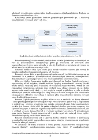 „Projekt współfinansowany ze środków Europejskiego Funduszu Społecznego”
9
udostępnił przedsiębiorstwu odpowiednie środki gospodarcze. Źródła pochodzenia dzielą się na
fundusze własne i fundusze obce.
Klasyfikację źródeł pochodzenia środków gospodarczych przedstawia rys. 2. Podstawą
klasyfikacji jest obowiązek spłaty i ich czas.
Rys. 2. Klasyfikacja źródeł pochodzenia środków gospodarczych przedsiębiorstwa [3, s. 15]
Fundusze (kapitały) własne stanowią równowartość środków gospodarczych wniesionych na
stałe do przedsiębiorstwa transportowego przez jej właściciela lub właścicieli oraz
wygospodarowanych przez samą jednostkę w toku jej działalności, w rezultacie zatrzymania na
własne potrzeby części wypracowanego zysku.
Natomiast fundusze obce są to środki, jakie zostały wniesione czasowo (do zwrotu) do
majątku przedsiębiorstwa przez osoby prawne lub fizyczne.
Fundusze własne, które w przedsiębiorstwach państwowych i spółdzielniach nazywane są
funduszami zaś w spółkach i przedsiębiorstwach jednoosobowych kapitałami, moŜna podzielić
dalej na fundusze (kapitały) powierzone oraz fundusze (kapitały) samofinansowania.
Głównym źródłem finansowania środków gospodarczych jest fundusz (kapitał) powierzony,
reprezentujący wkład majątkowy (środki pienięŜne i papiery wartościowe) i rzeczowy (środki
trwałe, zapasy) wniesiony przez właściciela lub właścicieli przedsiębiorstwa. Wkład ten jest
z najczęściej bezterminowy, natomiast jego wielkość moŜe ulegać zmianom np. na skutek
wypuszczenia nowej emisji akcji, czy teŜ przyjęcia nowych wspólników, w celu uzyskania
dodatkowych środków umoŜliwiających zakup nowych środków transportu lub rozszerzenia
istniejącej sieci oddziałów o nowe bazy w rejonach, gdzie przedsiębiorstwo zamierza rozwijać
swoją działalność transportową.
Fundusz (kapitał) powierzony przybiera róŜne nazwy w zaleŜności od formy własności
i formy prawnej przedsiębiorstwa transportowego. Przedsiębiorstwa państwowe są wyposaŜone
w środki trwałe i obrotowe wydzielone im z majątku ogólnonarodowego. Odpowiednikiem tych
środków jest fundusz załoŜycielski. W spółkach akcyjnych fundusz powierzony nazywany jest
kapitałem akcyjnym, w spółkach z ograniczoną odpowiedzialnością kapitałem udziałowym, zaś
w spółkach jawnych, komandytowych i cywilnych kapitałem wspólników. W prowadzonych
przez osoby fizyczne firmach transportowych i spedycyjnych nie mających formy spółki,
fundusz ten nazywany jest wkładem właściciela.
Fundusz samofinansowania jest to głównie fundusz (kapitał) tworzony z pozostającej
w przedsiębiorstwie części wygospodarowanego zysku, która jest przeznaczana na uzupełnienie
funduszów własnych jednostki.
W zaleŜności od formy własności i formy prawnej przedsiębiorstwa transportowego
fundusze (kapitały) samofinansowania przybierają róŜne nazwy W przedsiębiorstwach
 