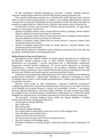 „Projekt współfinansowany ze środków Europejskiego Funduszu Społecznego”
14
W toku działalności jednostki gospodarczej wykazane w bilansie składniki aktywów
i pasywów ulegają ciągłym zmianom na skutek dokonywania operacji gospodarczych.
Przez operację gospodarczą rozumie się w rachunkowości kaŜde zdarzenie, które wywiera
wpływ na aktywa, pasywa danej jednostki w związku z czym podlega odpowiedniemu zapisowi
w księgowości tej jednostki. Przykładem operacji gospodarczej moŜe być zakup materiałów od
dostawców, podjęcie gotówki z banku do kasy, spłacenie zobowiązania wobec dostawców itp.
W zaleŜności od zmian, jakie powodują w bilansie operacje gospodarcze, ich ogół moŜna
podzielić na cztery grupy, a mianowicie:
−−−− operacje wywołujące zmiany tylko po stronie aktywów bilansu; (następuje zmiana struktury
aktywów, jednak suma bilansu pozostaje nie zmieniona);
−−−− operacje wywołujące zmiany tylko po stronie pasywów bilansu; (następuje zmiana struktury
pasywów, jednak suma bilansu pozostaje nie zmieniona);
−−−− operacje wywołujące zmiany jednocześnie po stronie aktywów i pasywów bilansu, które
zwiększają ogólną sumę bilansu;
−−−− operacje wywołujące jednocześnie zmiany po stronie aktywów i pasywów bilansu, które
zmniejszają ogólną sumę bilansu.
KaŜda operacja dotycząca składników bilansu jednostki gospodarczej moŜe być zaliczona
do jednego z podanych typów operacji gospodarczych.
Ogólna charakterystyka kont księgowych
Sporządzanie nowego bilansu wyników po kaŜdej operacji gospodarczej jest praktycznie
niewykonalne. Dlatego ewidencja zmian w stanie środków gospodarczych i źródeł ich
pochodzenia oraz przychodów i kosztów prowadzona jest w odpowiednich urządzeniach
księgowych, zwanych kontami księgowymi. Na koncie moŜna rejestrować w wyraŜeniu
wartościowym, a niekiedy równieŜ ilościowym, stan początkowy składnika aktywów bądź
pasywów, zmiany zachodzące w nim na skutek dokonywanych operacji gospodarczych oraz jego
stan końcowy. Podobnie na kontach mogą być ujmowane przychody i koszty.
Funkcjonowanie kaŜdego konta księgowego opiera się na dwóch podstawowych działaniach
arytmetycznych dodawaniu i odejmowaniu. Działania te całkowicie wystarczają do ujęcia
wszelkiego rodzaju zmian w stanie majątku przedsiębiorstwa i źródłach jego pochodzenia oraz
przychodach i kosztach.
Otwarcie konta polega na jego zatytułowaniu, oznaczeniu symbolem wynikającym
z zakładowego planu kont i wpisaniu stanu początkowego z bilansu (jest to tzw. bilans otwarcia),
a jeśli składnik nie był objęty bilansem co dotyczy np. przychodów i kosztów — na wpisaniu
pierwszej operacji gospodarczej, dotyczącej danego składnika. Do stanu początkowego dodaje
się następnie kwoty wszystkich operacji gospodarczych wpływających na zwiększenie danego
składnika oraz odejmuje kwoty tych operacji gospodarczych, które dany składnik zmniejszają.
Tak prowadząc ewidencję księgową moŜna ustalić stan danego składnika w kaŜdym
momencie po dokonaniu następującego obliczenia:
−−−− stan początkowy danego składnika,
−−−− jego zwiększenia,
−−−− jego zmniejszenia,
−−−− stan końcowy danego składnika.
Bez względu jednak na układ graficzny kaŜde konto zawiera zwykle następujące dane:
−−−− tytuł, określający nazwę danego konta,
−−−− symbol (cyfrowy lub literowy) konta,
−−−− dwie przeciwstawne strony (stronę lewą i stronę prawą) konta,
−−−− datę (rok, miesiąc, dzień) kaŜdego zapisu,
−−−− powołania (odsyłacze) na dowody księgowe, które były podstawą zapisów dokonanych na
koncie,
 