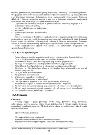 „Projekt współfinansowany ze środków Europejskiego Funduszu Społecznego”
16
rzetelnie, prawidłowo i jasno obrazu sytuacji majątkowej, finansowej i dochodowej jednostki.
Pod pojęciem sprawozdawczości naleŜy rozumieć sposób komunikowani się przedsiębiorstwa
z uŜytkownikami informacji dostarczanych przez rachunkowość. Sprawozdanie finansowe
składa się z bilansu, rachunków zysków i start oraz z informacji dodatkowej zawierającej
szczegółowe dane uzupełniające do sprawozdań finansowych.
UŜytkownikami informacji zawartych w sprawozdawczości finansowej mogą być m.in.:
−−−− kierownictwo przedsiębiorstwa,
−−−− inwestorzy, banki i inni poŜyczkobiorcy,
−−−− wierzyciele,
−−−− pracownicy i ich związki, społeczeństwo,
−−−− klienci.
PoniewaŜ informacje o działalności przedsiębiorstwa wymagane przez poszczególne grupy
uŜytkowników, mogą się róŜnić stopniem ich szczegółowości, rachunkowość moŜe dostarczyć
kaŜdej grupie odpowiednio zróŜnicowanych informacji. Dlatego sprawozdanie finansowe
zawiera w zasadzie zbiór informacji wystarczających podstawowej liczbie ich uŜytkowników.
Bilans przedsiębiorstwa spełnia dwa zadania. Jest dokumentem księgowym oraz
sprawozdaniem finansowym.
4.1.2. Pytania sprawdzające
Odpowiadając na pytania, sprawdzisz, czy jesteś przygotowany do wykonania ćwiczeń.
1. Co to są środki gospodarcze i jak mogą być one klasyfikowane?
2. Jakie składniki zalicza się do poszczególnych grup środków gospodarczych?
3. Jak mogą być klasyfikowane źródła pochodzenia środków gospodarczych?
4. Jakie składniki źródeł pochodzenia są zaliczane do kaŜdej grupy gospodarczej?
5. Jakie nazwy przybierają fundusze własne w zaleŜności od formy własności i formy prawnej
jednostki gospodarczej?
6. Co to jest bilans przedsiębiorstwa?
7. Jakie elementy zawiera bilans?
8. W jakim celu sporządzany jest bilans?
9. Dlaczego sumy bilansowe są sobie równe?
10. Dlaczego operacje gospodarcze nie zakłócają równowagi bilansowej?
11. Jakie róŜnice występują w zasadach działania kont aktywów i pasywów?
12. Jak nazywa się zapisywanie operacji gospodarczych i ich sum po lewej stronie konta?
13. Jak nazywa się zapisywanie operacji gospodarczych i ich sum po prawej stronie konta?
14. Na czym polega zasada podwójnego księgowania?
4.1.3. Ćwiczenia
Ćwiczenie 1
Wyjaśnij pojęcia i podaj przykłady: środki pracy, przedmiot pracy, naleŜności,
zobowiązania, aktywa, pasywa, bilans. Podaj podobieństwa i róŜnice między towarami,
materiałami, produktami gotowymi. Zdefiniuj pojęcie bilansu przedsiębiorstwa i określ zasady
sporządzania bilansu.
Sposób wykonania ćwiczenia
Aby wykonać ćwiczenie, powinieneś:
1) zgromadzić materiały i narzędzia do wykonania ćwiczenia,
2) zorganizować stanowisko pracy zgodnie z zasadami bhp i ergonomii pracy,
 