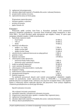 „Projekt współfinansowany ze środków Europejskiego Funduszu Społecznego”
17
3) zaplanować tok postępowania,
4) odszukać odpowiedni materiał w Poradniku dla ucznia i zalecanej literaturze,
5) przeprowadzić analizę ćwiczenia,
6) zaprezentować pracę na forum grupy.
WyposaŜenie stanowiska pracy:
− literatura zgodnie z wykazem,
− przybory do pisania,
− papier formatu A4.
Ćwiczenie 2
Właściciele spółki cywilnej Auto–Trans w Koszalinie (podatnik VAT) postanowili
zakończyć działalność gospodarczą i rozwiązać firmę świadcząca usługi transportowe w dniu
30.06 2006 r. Na dzień likwidacji spółki sporządzono spis majątku z natury. W spisie ujęto
następujące składniki majątku i źródła ich pochodzenia:
1. Samochody cięŜarowe marki:
− Ford Transit 45 000 zł,
− VW LT 38 000 zł,
− MAN 79 000 zł,
2. naleŜności od odbiorców:
− spółka z o.o. Trafic 2 300 zł,
− spółka cywilna S&P 34 000 zł,
− spółka cywilna Tramp 12 000 zł,
3. zaliczki (kwoty wypłacone kierowcom na zakup paliwa) 1 000 zł,
4. gotówka w kasie 9 000 zł,
5. budynek warsztatów 139 000 zł,
6. zobowiązania wobec dostawców:
− hurtownia Polska Nafta (oleje) 3 000 zł,
− hurtownia części zamiennych Autocars 2 000 zł,
7. środki na rachunku bankowym 20 000 zł,
8. części zamienne dla pojazdów 12 000 zł
9. zobowiązania wobec pracowników z tytułu płac 3 000 zł,
10. komputer Compaq 2 000 zł,
11. meble biurowe (okres uŜytkowania powyŜej 1 roku) 400 zł,
12. oprogramowanie księgowe 1 200 zł,
13. budynek magazynu 98 000 zł.
Na podstawie powyŜszych danych ustal wartość poszczególnych składników majątku
i źródeł ich pochodzenia, zestaw uproszczony bilans na 30.06.2006 r., z uwzględnieniem
podziału aktywów na majątek trwały i obrotowy oraz pasywów na kapitał własny i obcy (kapitał
własny tj właściciela stanowi nadwyŜka aktywów nad pasywami). Oceń sytuacje majątkową
i finansową przedsiębiorstwa na dzień jego likwidacji.
Sposób wykonania ćwiczenia
Aby wykonać ćwiczenie, powinieneś:
1) zgromadzić materiały i narzędzia do wykonania ćwiczenia,
2) zorganizować stanowisko pracy zgodnie z zasadami bhp i ergonomii pracy,
3) zaplanować tok postępowania,
4) odszukać odpowiedni materiał w Poradniku dla ucznia i zalecanej literaturze,
5) obliczyć aktywa przedsiębiorstwa,
 