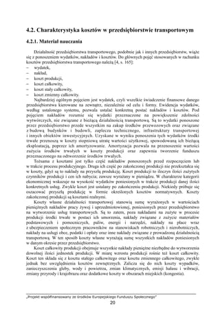 „Projekt współfinansowany ze środków Europejskiego Funduszu Społecznego”
20
4.2. Charakterystyka kosztów w przedsiębiorstwie transportowym
4.2.1. Materiał nauczania
Działalność przedsiębiorstwa transportowego, podobnie jak i innych przedsiębiorstw, wiąŜe
się z ponoszeniem wydatków, nakładów i kosztów. Do głównych pojęć stosowanych w rachunku
kosztów przedsiębiorstwa transportowego naleŜą [4, s. 165]:
− wydatek,
− nakład,
− koszt produkcji,
− koszt całkowity,
− koszt stały całkowity,
− koszt zmienny całkowity.
Najbardziej ogólnym pojęciem jest wydatek, czyli wszelkie świadczenie finansowe danego
przedsiębiorstwa kierowane na zewnątrz, niezaleŜnie od celu i formy. Ewidencja wydatków,
według ustalonego systemu, pozwala ustalać konkretną postać nakładów i kosztów. Pod
pojęciem nakładów rozumie się wydatki przeznaczone na powiększenie zdolności
wytwórczych, nie związane z bieŜącą działalnością transportową. Są to wydatki ponoszone
przez przedsiębiorstwo przede wszystkim na zakup środków przewozowych oraz związane
z budową budynków i budowli, zaplecza technicznego, infrastruktury transportowej
i innych obiektów inwestycyjnych. Uzyskane w wyniku ponoszenia tych wydatków środki
trwałe przenoszą w koszty stopniową utratę wartości uŜytkowej, spowodowaną ich bieŜącą
eksploatacją, poprzez ich amortyzowanie. Amortyzacja pozwala na przenoszenie wartości
zuŜycia środków trwałych w koszty produkcji oraz zapewnia tworzenie funduszu
przeznaczonego na odtworzenie środków trwałych.
ToŜsama z kosztami jest tylko część nakładów ponoszonych przed rozpoczęciem lub
w trakcie procesu produkcyjnego. Druga ich część po zakończonej produkcji nie przekształca się
w koszty, gdyŜ są to nakłady na przyszłą produkcję. Koszt produkcji to iloczyn ilości zuŜytych
czynników produkcji i cen ich nabycia; zawsze wyraŜany w pieniądzu. W charakterze kategorii
ekonomicznej wskazuje na wysokość wydatków poniesionych w trakcie produkcji danej ilości
konkretnych usług. Zwykle koszt jest ustalany po zakończeniu produkcji. Niekiedy próbuje się
oszacować przyszłą produkcję w formie określonych kosztów normatywnych. Koszty
zakończonej produkcji są kosztami realnymi.
Koszty własne działalności transportowej stanowią sumę wyraŜonych w wartościach
pienięŜnych nakładów pracy Ŝywej i uprzedmiotowionej, poniesionych przez przedsiębiorstwo
na wytworzenie usług transportowych. Są to zatem, poza nakładami na zuŜyte w procesie
produkcji środki trwałe w postaci ich umorzenia, nakłady związane z zuŜycie materiałów
podstawowych i pomocniczych, paliw, energii i narzędzi, nakłady na płace wraz
z ubezpieczeniem społecznym pracowników na stanowiskach robotniczych i nierobotniczych,
nakłady na usługi obce, podatki i opłaty oraz inne nakłady związane z prowadzoną działalnością
transportową. W ten sposób koszty własne wyraŜają sumę wszystkich nakładów poniesionych
w danym okresie przez przedsiębiorstwo.
Koszt całkowity produkcji obejmuje wszystkie nakłady pienięŜne niezbędne do wytworzenia
dowolnej ilości jednostek produkcji. W miarę wzrostu produkcji rośnie teŜ koszt całkowity.
Koszt ten składa się z kosztu stałego całkowitego oraz kosztu zmiennego całkowitego, zwykle
jednak bez uwzględnienia kosztów zewnętrznych. Zalicza się do nich koszty wypadków,
zanieczyszczenia gleby, wody i powietrza, zmian klimatycznych, emisji hałasu i wibracji,
zmiany przyrody i krajobrazu oraz dodatkowe koszty w obszarach miejskich (kongestia).
 