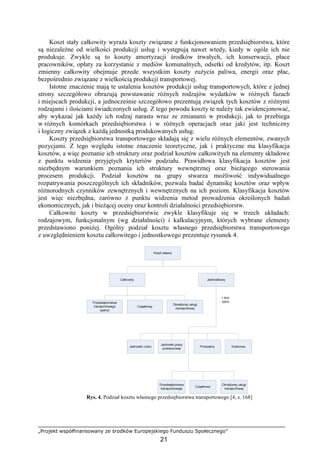 „Projekt współfinansowany ze środków Europejskiego Funduszu Społecznego”
21
Koszt stały całkowity wyraŜa koszty związane z funkcjonowaniem przedsiębiorstwa, które
są niezaleŜne od wielkości produkcji usług i występują nawet wtedy, kiedy w ogóle ich nie
produkuje. Zwykle są to koszty amortyzacji środków trwałych, ich konserwacji, płace
pracowników, opłaty za korzystanie z mediów komunalnych, odsetki od kredytów, itp. Koszt
zmienny całkowity obejmuje przede wszystkim koszty zuŜycia paliwa, energii oraz płac,
bezpośrednio związane z wielkością produkcji transportowej.
Istotne znaczenie mają te ustalenia kosztów produkcji usług transportowych, które z jednej
strony szczegółowo obrazują powstawanie róŜnych rodzajów wydatków w róŜnych fazach
i miejscach produkcji, a jednocześnie szczegółowo prezentują związek tych kosztów z róŜnymi
rodzajami i ilościami świadczonych usług. Z tego powodu koszty te naleŜy tak ewidencjonować,
aby wykazać jak kaŜdy ich rodzaj narasta wraz ze zmianami w produkcji, jak to przebiega
w róŜnych komórkach przedsiębiorstwa i w róŜnych operacjach oraz jaki jest techniczny
i logiczny związek z kaŜdą jednostką produkowanych usług.
Koszty przedsiębiorstwa transportowego składają się z wielu róŜnych elementów, zwanych
pozycjami. Z tego względu istotne znaczenie teoretyczne, jak i praktyczne ma klasyfikacja
kosztów, a więc poznanie ich struktury oraz podział kosztów całkowitych na elementy składowe
z punktu widzenia przyjętych kryteriów podziału. Prawidłowa klasyfikacja kosztów jest
niezbędnym warunkiem poznania ich struktury wewnętrznej oraz bieŜącego sterowania
procesem produkcji. Podział kosztów na grupy stwarza moŜliwość indywidualnego
rozpatrywania poszczególnych ich składników, pozwala badać dynamikę kosztów oraz wpływ
róŜnorodnych czynników zewnętrznych i wewnętrznych na ich poziom. Klasyfikacja kosztów
jest więc niezbędna, zarówno z punktu widzenia metod prowadzenia określonych badań
ekonomicznych, jak i bieŜącej oceny oraz kontroli działalności przedsiębiorstw.
Całkowite koszty w przedsiębiorstwie zwykle klasyfikuje się w trzech układach:
rodzajowym, funkcjonalnym (wg działalności) i kalkulacyjnym, których wybrane elementy
przedstawiono poniŜej. Ogólny podział kosztu własnego przedsiębiorstwa transportowego
z uwzględnieniem kosztu całkowitego i jednostkowego prezentuje rysunek 4.
Rys. 4. Podział kosztu własnego przedsiębiorstwa transportowego [4, s. 168]
 