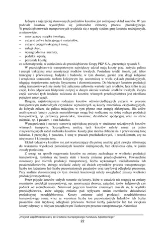 „Projekt współfinansowany ze środków Europejskiego Funduszu Społecznego”
22
Jednym z najczęściej stosowanych podziałów kosztów jest rodzajowy układ kosztów. W tym
podziale kosztów wyodrębnia się jednorodne elementy procesu produkcyjnego.
W przedsiębiorstwach transportowych wydziela się z reguły siedem grup kosztów rodzajowych,
a mianowicie:
− amortyzację majątku trwałego,
− zuŜycie paliwa trakcyjnego i materiałów,
− zuŜycie energii trakcyjnej i innej,
− usługi obce,
− wynagrodzenia i narzuty,
− podatki i opłaty,
− pozostałe koszty,
co schematycznie, w odniesieniu do przedsiębiorstw Grupy PKP S.A., prezentuje rysunek 5.
W przedsiębiorstwie transportowym największy udział mają koszty płac, zuŜycia paliwa
i energii trakcyjnej oraz amortyzacji środków trwałych. Posiadane środki trwałe, jak: tabor
trakcyjny i przewozowy, budynki i budowle, w tym dworce, garaŜe oraz drogi kolejowe
i urządzenia sterowania ruchem kolejowym itp. uczestniczą w wielu cyklach produkcyjnych,
ulegając stopniowemu zuŜyciu fizycznemu i ekonomicznemu. Do bieŜących kosztów produkcji
usług transportowych nie moŜe być zaliczona całkowita wartość tych środków, lecz tylko ta jej
część, która odpowiada faktycznie zuŜytej w danym okresie wartości środków trwałych. ZuŜyta
część wartości tych środków zaliczana do kosztów własnych przedsiębiorstwa jest określana
pojęciem amortyzacji.
Drugim, najistotniejszym rodzajem kosztów odzwierciedlających zuŜycie w procesie
transportowym materialnych czynników wytwórczych są koszty materiałów eksploatacyjnych,
do których zalicza się paliwa trakcyjne, w tym płynne oraz energię elektryczną. Dla celów
analitycznych koszty zuŜycia materiałowego mogą być rozliczane na róŜne rodzaje produkcji
transportowej, np. przewozy pasaŜerskie, towarowe, działalność spedycyjną oraz na róŜne
mierniki, np. 1 pasaŜer, 1 tona ładunku.
Wynagrodzenia i narzuty stanowią największą pozycję w strukturze rodzajowych kosztów
własnych transportu. Szczegółową analizę tych kosztów naleŜy uznać za jedno
z najwaŜniejszych zadań rachunku kosztów. Koszty płac moŜna obliczać na 1 przewiezioną tonę
ładunku, 1 przesyłkę, 1 pasaŜera, 1 tonę w pracach przeładunkowych, 1 wozokilometr, czy na
utrzymanie 1 kilometra toru.
Układ rodzajowy kosztów nie jest wystarczający dla pełnej analizy, gdyŜ zawęŜa informację
do wskazania wysokości poniesionych kosztów rodzajowych, bez określenia celu, w jakim
zostały poniesione.
Z uwagi na sposób reagowania kosztów na zmiany zachodzące w wielkości produkcji
transportowej, rozróŜnia się koszty stałe i koszty zmienne przedsiębiorstwa. Powszechnie
stosowany jest miernik produkcji transportowej, liczba wykonanych tonokilometrów lub
pasaŜerokilometrów, którego wielkość zaleŜy od dwóch czynników procesu transportowego:
liczby ton ładunków lub liczby przewiezionych pasaŜerów oraz taryfowej odległości przewozu.
Przy analizie ekonomicznej (w tym równieŜ kosztowej) naleŜy uwzględnić zmiany wielkości
produkcji transportowej.
Przez pojęcie kosztów stałych rozumie się koszty, które w zasadzie nie reagują na zmiany
rozmiarów produkcji transportowej, np. amortyzacja dworca, zajezdni, torów kolejowych czy
podatek od nieruchomości. Natomiast pojęciem kosztów zmiennych określa się te wydatki
przedsiębiorstwa, które ulegają zmianie pod wpływem zmian rozmiarów działalności
produkcyjnej przedsiębiorstwa. Koszty zmienne całej produkcji przedsiębiorstwa
transportowego rosną wraz ze wzrostem liczby ton przewiezionych ładunków lub liczby
pasaŜerów oraz taryfowej odległości przewozu. Wzrost liczby pasaŜerów lub ton zwiększa
koszty odprawy w miejscu początkowym i końcowym procesu transportowego. Natomiast
 