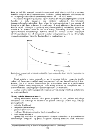 „Projekt współfinansowany ze środków Europejskiego Funduszu Społecznego”
25
która nie budziłaby pewnych zastrzeŜeń teoretycznych, gdyŜ ładunek moŜe być przewoŜony
środkiem transportu o większej lub mniejszej ładowności (granicy obciąŜenia) oraz róŜny będzie
teŜ koszt jednego tonokilometra realizowanego na trasie np. 15 km niŜ na 95 km.
W praktyce transportowej przyjmuje się dwa mierniki produkcji: liczbę ton przewiezionych
ładunków i liczbę pasaŜerów oraz wielkości wykonanych tono–kilometrów
i pasaŜerokilometrów. Jednostkowy koszt własny to koszt przewiezienia 1 tony ładunku lub
1 pasaŜera, a takŜe koszt wykonania 1 tonokilometra i 1 pasaŜerokilometra. Kształtowanie się
kosztów stałych i zmiennych, przypadających na jednostkę produkcji transportowej, przedstawia
rysunek 6. W praktyce ustala się teŜ koszt własny jednostkowy określonej usługi, jak
i przedsiębiorstwa transportowego. Podobnie oblicza się wielkość kosztów przeciętnych
określonej produkcji, choć ich przydatność w analizie jest ograniczona, gdyŜ nie odzwierciedla
rzeczywistych nakładów i kosztów danej produkcji w przedsiębiorstwie.
Rys. 6. Koszty zmienne i stałe na jednostkę produkcji Kz – koszty zmienne, Ks – koszty stałe, Kc – koszty całkowite
[4 s. 174].
Koszt krańcowy, zwany marginalnym, jest to stosunek ilościowy przyrostu kosztów
całkowitych do przyrostu produkcji, czyli koszt ostatniej, krańcowej jednostki produkcji. Koszt
krańcowy jest więc kosztem bezpośrednim, jaki wydatkowany został na wyprodukowanie
ostatniej jednostki usług transportowych. JeŜeli koszty pośrednie są rzeczywiście stałe, to
elementami kosztu krańcowego są wyłącznie bezpośrednie koszty zmienne.
Analiza kosztów krańcowych pozwala wcześniej ujawnić zmianę w tendencji kształtowania
się kosztów produkcji.
Metody kalkulacji kosztów własnych
Metody kalkulowania kosztów zaleŜą przede wszystkim od celu, jakiemu mają słuŜyć
sporządzane ich kalkulacje. W zaleŜności od potrzeb kalkulacje kosztów mogą dotyczyć
poszczególnych:
− rodzajów działalności,
− faz procesu przewozowego,
− procesów przewozowych,
− wydziałów lub komórek organizacyjnych przedsiębiorstwa,
− środków przewozowych.
Sporządzając kalkulacje dla poszczególnych rodzajów działalności w przedsiębiorstwie
transportowym uwzględnia się przede wszystkim przewozy ładunków, osób, działalność
 