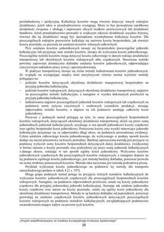„Projekt współfinansowany ze środków Europejskiego Funduszu Społecznego”
26
przeładunkową i spedycyjną. Kalkulacje kosztów mogą równieŜ dotyczyć innych rodzajów
działalności, jeŜeli takie w przedsiębiorstwie występują. MoŜe to być prowadzona zarobkowa
działalność związana z obsługą i naprawami obcych środków przewozowych lub działalność
handlowa. JeŜeli przedsiębiorstwo prowadzi w większym zakresie działalność socjalno–bytową,
równieŜ dla tej działalności mogą być sporządzane wyodrębnione kalkulacje kosztów. Dla
poszczególnych rodzajów przewozów kalkuluje się zarówno koszty bezpośrednie, jak równieŜ
koszty pozostałe, co pozwala na ustalenie kosztów własnych całkowitych.
Przy ustalaniu kosztów jednostkowych stosuje się bezpośrednio poszczególne jednostki
kalkulacyjne lub przyjmuje inne nośniki kosztów, słuŜące do wyliczenia kosztu jednostkowego.
Poszczególne nośniki kosztów mogą dotyczyć kosztu całkowitego w danym rodzaju działalności
transportowej lub określonych kosztów rodzajowych albo cząstkowych. Stosowane nośniki
powinny zapewniać dostatecznie dokładne ustalanie kosztów jednostkowych, odpowiadające
rzeczywistym nakładom pracy Ŝywej i uprzemysłowionej.
W praktyce transportowej stosuje się róŜne metody kalkulowania kosztów jednostkowych.
Ze względu na występujące między nimi merytoryczne róŜnice moŜna wyróŜnić metody
polegające na:
− podziale kosztów dotyczących określonej działalności transportowej bezpośrednio na
przyjętą jednostkę kalkulacyjną,
− podziale kosztów rodzajowych, dotyczących określonej działalności transportowej, najpierw
na poszczególne nośniki kalkulacyjne, a następnie w wyniku dokonanych przeliczeń na
przyjętą jednostkę kalkulacyjną,
− kalkulowaniu najpierw poszczególnych jednostek kosztów rodzajowych lub cząstkowych na
podstawie norm zuŜycia rzeczowych i osobowych czynników produkcji, stosując
odpowiednie nośniki kosztów, a dopiero na ich podstawie ustalając całkowity koszt
jednostkowy.
Pierwsze z podanych metod polegają na tym, Ŝe sumy poszczególnych bezpośrednich
kosztów rodzajowych, dotyczących określonej działalności transportowej, dzieli się przez sumę
jednorodnych jednostek kalkulacyjnych, uzyskując w ten sposób jednostkowe koszty cząstkowe
oraz ogólny bezpośredni koszt jednostkowy. Poniesione koszty oraz wyniki stanowiące jednostki
kalkulacyjne przyjmuje się za odpowiednio długi okres, na podstawie prowadzonej ewidencji.
Celem ustalenia całkowitego kosztu jednostkowego, do wyliczonego w podany sposób kosztu
dodaje się narzut procentowy na koszty pośrednie. Bardziej uproszczoną metodą jest przyjęcie za
podstawę wyliczeń sumy kosztów bezpośrednich dotyczących danej działalności, zwiększonej
w formie narzutu o koszty pozostałe oraz podzielenie jej przez sumę jednostek kalkulacyjnych
z danego okresu, ustalając w ten sposób ogólny koszt jednostkowy. Wyliczenie kosztów
jednostkowych cząstkowych dla poszczególnych kosztów rodzajowych, a następnie dopiero na
tej podstawie ogólnego kosztu jednostkowego, jest metodą bardziej dokładną, poniewaŜ pozwala
na ocenę struktury ponoszonych kosztów. Metoda taka nazywana jest metodą podziałową prostą.
Przykład wyliczenia kosztu jednostkowego na podstawie tej metody dla transportu
samochodowego podano w tabeli 4 [2 s. 197].
Druga grupa podanych metod polega na przyjęciu róŜnych nośników kalkulacyjnych do
wyliczenia kosztów jednostkowych cząstkowych dla poszczególnych bezpośrednich kosztów
rodzajowych. Następnie, na podstawie odpowiednich przeliczeń, ustala się koszty jednostkowe
cząstkowe dla przyjętej jednorodnej jednostki kalkulacyjnej. Sumując tak ustalone jednorodne
koszty cząstkowe oraz narzut na koszty pozostałe, ustala się ogólny koszt jednostkowy dla
określonej działalności transportowej. Metody te są bardziej dokładne od poprzednich, poniewaŜ
pozwalają na ustalenie cząstkowych kosztów jednostkowych dotyczących poszczególnych
kosztów rodzajowych na podstawie nośników kalkulacyjnych, uwzględniających podstawowe
uwarunkowania mające wpływ na poziom tych kosztów.
 