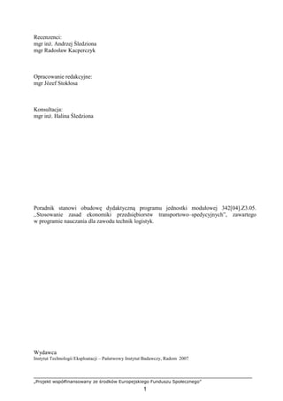 „Projekt współfinansowany ze środków Europejskiego Funduszu Społecznego”
1
Recenzenci:
mgr inŜ. Andrzej Śledziona
mgr Radosław Kacperczyk
Opracowanie redakcyjne:
mgr Józef Stokłosa
Konsultacja:
mgr inŜ. Halina Śledziona
Poradnik stanowi obudowę dydaktyczną programu jednostki modułowej 342[04].Z3.05.
,,Stosowanie zasad ekonomiki przedsiębiorstw transportowo–spedycyjnych”, zawartego
w programie nauczania dla zawodu technik logistyk.
Wydawca
Instytut Technologii Eksploatacji – Państwowy Instytut Badawczy, Radom 2007
 