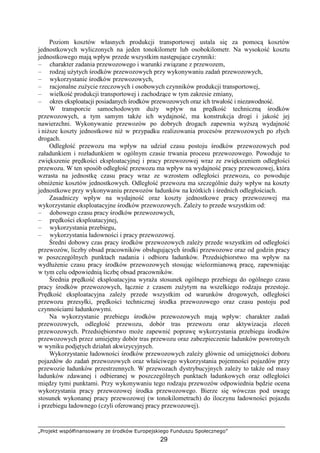 „Projekt współfinansowany ze środków Europejskiego Funduszu Społecznego”
29
Poziom kosztów własnych produkcji transportowej ustala się za pomocą kosztów
jednostkowych wyliczonych na jeden tonokilometr lub osobokilometr. Na wysokość kosztu
jednostkowego mają wpływ przede wszystkim następujące czynniki:
– charakter zadania przewozowego i warunki związane z przewozem,
– rodzaj uŜytych środków przewozowych przy wykonywaniu zadań przewozowych,
– wykorzystanie środków przewozowych,
– racjonalne zuŜycie rzeczowych i osobowych czynników produkcji transportowej,
– wielkość produkcji transportowej i zachodzące w tym zakresie zmiany,
– okres eksploatacji posiadanych środków przewozowych oraz ich trwałość i niezawodność.
W transporcie samochodowym duŜy wpływ na prędkość techniczną środków
przewozowych, a tym samym takŜe ich wydajność, ma konstrukcja drogi i jakość jej
nawierzchni. Wykonywanie przewozów po dobrych drogach zapewnia wyŜszą wydajność
i niŜsze koszty jednostkowe niŜ w przypadku realizowania procesów przewozowych po złych
drogach.
Odległość przewozu ma wpływ na udział czasu postoju środków przewozowych pod
załadunkiem i rozładunkiem w ogólnym czasie trwania procesu przewozowego. Powoduje to
zwiększenie prędkości eksploatacyjnej i pracy przewozowej wraz ze zwiększeniem odległości
przewozu. W ten sposób odległość przewozu ma wpływ na wydajność pracy przewozowej, która
wzrasta na jednostkę czasu pracy wraz ze wzrostem odległości przewozu, co powoduje
obniŜenie kosztów jednostkowych. Odległość przewozu ma szczególnie duŜy wpływ na koszty
jednostkowe przy wykonywaniu przewozów ładunków na krótkich i średnich odległościach.
Zasadniczy wpływ na wydajność oraz koszty jednostkowe pracy przewozowej ma
wykorzystanie eksploatacyjne środków przewozowych. ZaleŜy to przede wszystkim od:
– dobowego czasu pracy środków przewozowych,
– prędkości eksploatacyjnej,
– wykorzystania przebiegu,
– wykorzystania ładowności i pracy przewozowej.
Średni dobowy czas pracy środków przewozowych zaleŜy przede wszystkim od odległości
przewozów, liczby obsad pracowników obsługujących środki przewozowe oraz od godzin pracy
w poszczególnych punktach nadania i odbioru ładunków. Przedsiębiorstwo ma wpływ na
wydłuŜenie czasu pracy środków przewozowych stosując wielozmianową pracę, zapewniając
w tym celu odpowiednią liczbę obsad pracowników.
Średnia prędkość eksploatacyjna wyraŜa stosunek ogólnego przebiegu do ogólnego czasu
pracy środków przewozowych, łącznie z czasem zuŜytym na wszelkiego rodzaju przestoje.
Prędkość eksploatacyjna zaleŜy przede wszystkim od warunków drogowych, odległości
przewozu przesyłki, prędkości technicznej środka przewozowego oraz czasu postoju pod
czynnościami ładunkowymi.
Na wykorzystanie przebiegu środków przewozowych mają wpływ: charakter zadań
przewozowych, odległość przewozu, dobór tras przewozu oraz aktywizacja zleceń
przewozowych. Przedsiębiorstwo moŜe zapewnić poprawę wykorzystania przebiegu środków
przewozowych przez umiejętny dobór tras przewozu oraz zabezpieczenie ładunków powrotnych
w wyniku podjętych działań akwizycyjnych.
Wykorzystanie ładowności środków przewozowych zaleŜy głównie od umiejętności doboru
pojazdów do zadań przewozowych oraz właściwego wykorzystania pojemności pojazdów przy
przewozie ładunków przestrzennych. W przewozach dystrybucyjnych zaleŜy to takŜe od masy
ładunków zdawanej i odbieranej w poszczególnych punktach ładunkowych oraz odległości
między tymi punktami. Przy wykonywaniu tego rodzaju przewozów odpowiednia będzie ocena
wykorzystania pracy przewozowej środka przewozowego. Bierze się wówczas pod uwagę
stosunek wykonanej pracy przewozowej (w tonokilometrach) do iloczynu ładowności pojazdu
i przebiegu ładownego (czyli oferowanej pracy przewozowej).
 