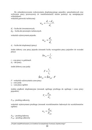 „Projekt współfinansowany ze środków Europejskiego Funduszu Społecznego”
30
Do scharakteryzowania wykorzystania eksploatacyjnego pojazdów samochodowych oraz
wyliczenia pracy przewozowej (w tonokilometrach) moŜna posłuŜyć się następującymi
wskaźnikami:
wskaźnik gotowości technicznej:
i
pti
gt
d
dd
w
−
=
di – liczba dni inwentarzowych,
dpt – liczba dni przestojów technicznych.
wskaźnik wykorzystania pojazdu:
i
e
ep
d
d
w =
de – liczba dni eksploatacji (pracy)
średni dobowy czas pracy pojazdu (stosunek liczby wozogodzin pracy pojazdów do wozodni
pracy)
p
pd
d
t
Śrt =
t – czas pracy w godzinach
dp – dni pracy.
średni dobowy czas jazdy:
o
j
t
t
F =
FŚrtŚrt pdjd ⋅=
F – wskaźnik wykorzystania czasu pracy
tj – czas jazdy
to – czas pracy ogółem
średnia prędkość eksploatacyjna (stosunek ogólnego przebiegu do ogólnego i czasu pracy
pojazdów)
p
cak
t
d
P
V =
Pcałk – przebieg całkowity.
wskaźnik wykorzystania przebiegu (stosunek wozokilometrów ładownych do wozokilometrów
ogółem)
calk
lad
p
P
P
w =
Pład – przebieg ładowny
Pcałk – przebieg całkowity
 