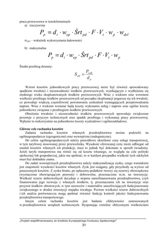 „Projekt współfinansowany ze środków Europejskiego Funduszu Społecznego”
31
praca przewozowa w tonokilometrach:
a) rzeczywista
delptpdepip wwVFŚrtwdP ⋅⋅⋅⋅⋅⋅=
wdel – wskaźnik wykorzystania ładowności
b) maksymalna
ptpdepip wVFŚrtwdP ⋅⋅⋅⋅⋅=
Średni przebieg dzienny:
p
calk
pd
d
P
S =
Wzrost kosztów jednostkowych pracy przewozowej moŜe być równieŜ spowodowany
spadkiem trwałości i niezawodności środków przewozowych, wynikającym z wydłuŜenia się
średniego wieku eksploatowanych środków przewozowych. Wraz z wiekiem oraz wzrostem
wielkości przebiegu środków przewozowych od początku eksploatacji pogarsza się ich trwałość,
co powoduje większą częstotliwość powstawania uszkodzeń wymagających przeprowadzania
napraw. Wraz z wiekiem wzrastać będą koszty wykonania usług i napraw oraz ogólne koszty
jednostkowe związane z przebiegiem środków przewozowych.
ObniŜenie trwałości i niezawodności środków przewozowych spowoduje zwiększone
przestoje z przyczyn technicznych oraz spadek przebiegu i wykonanej pracy przewozowej.
Wpłynie to niekorzystnie na jednostkowe koszty wydziałowe i ogólnozakładowe.
Główne cele rachunku kosztów
Zadania rachunku kosztów własnych przedsiębiorstwa moŜna podzielić na
ogólnogospodarcze (egzogeniczne) oraz wewnętrzne (endogeniczne).
Do celów ogólnogospodarczych naleŜy prawidłowe określenie ceny usługi transportowej,
w tym taryfowej stosowanej przez przewoźnika. Wysokość oferowanej ceny moŜe odbiegać od
ustaleń kosztów własnych ich produkcji, musi to jednak być dokonane w sposób świadomy.
JeŜeli taryfa transportowa ma róŜnić się od kosztu własnego, ze względu na cele polityki
społecznej lub gospodarczej, jakie ma spełniać, to w kaŜdym przypadku wielkość tych odchyleń
musi być dokładnie znana.
Do zadań wewnętrznych przedsiębiorstwa naleŜy maksymalizacja zysku, czego warunkiem
jest znajomość wysokości kosztów własnych. Zysk jest osiągany, gdy przychody są wyŜsze od
ponoszonych kosztów. Z zysku brutto, po opłaceniu podatków tworzy się rezerwy obowiązkowe
(wyznaczone obowiązującym prawem) i dobrowolne, przeznaczone m.in. na inwestycje.
Wielkość rezerw dobrowolnych decyduje o stopniu samofinansowania przedsiębiorstwa, czyli
finansowania jego rozwoju z własnych środków, tj. przeznaczania ich na inwestycje oraz
przyrost środków obrotowych, w tym surowców i materiałów umoŜliwiających funkcjonowanie
zwiększonego w drodze inwestycji majątku trwałego. Poziom wielkości rezerw dobrowolnych
i ich analiza porównawcza mogą spełniać równieŜ funkcję kontroli jakości funkcjonowania
przedsiębiorstwa transportowego.
Innym celem rachunku kosztów jest badanie efektywności zastosowanych
w przedsiębiorstwie urządzeń technicznych. Dysponując rzetelnie obliczonymi wielkościami
 