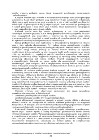 „Projekt współfinansowany ze środków Europejskiego Funduszu Społecznego”
32
kosztów własnych produkcji, moŜna ocenić skuteczność przedsięwzięć inwestycyjnych
i technologicznych.
Kolejnym zadaniem tegoŜ rachunku w przedsiębiorstwie moŜe być ocena jakości pracy jego
kierownictwa. Koszt własny produkcji usług transportowych jest syntetycznym wskaźnikiem
jakości pracy tegoŜ kierownictwa, gdyŜ skupiają się w nim wyniki wszelkich przedsięwzięć
technicznych, eksploatacyjnych i decyzji organizacyjnych. Koszt ten moŜe być porównywany
w róŜnych przekrojach i moŜe słuŜyć jako wskaźnik zmian dynamicznych występujących
w pracy przedsiębiorstwa na przestrzeni wielu lat
Rachunek kosztów moŜe być równieŜ wykorzystany w celu oceny przydatności
stosowanych czynników produkcji. Koszt własny prezentuje bowiem wykorzystanie nakładów
pracy poszczególnych grup pracowników, a obliczony np. dla określonej grupy taboru
przewozowego lub trakcyjnego bądź urządzeń ładunkowych pozwala stwierdzić ich przydatność
dla wykonania określonych zadań przewozowych i ładunkowych.
Pomiar produktywności oraz efektywności w przedsiębiorstwie transportowym stanowi
jedną z form rachunku ekonomicznego. Przy badaniu stopnia zaangaŜowania czynników
produkcji w przedsiębiorstwie stosuje się analizę produktywności środków trwałych. Wskaźnik
ten stanowi relację wartości produkcji do wartości środków trwałych, ale wyłącznie
produkcyjnych. Z tych rachunków są więc wyłączone środki trwałe przeznaczone do innych
celów, np. socjalnych czy zaspokojenia potrzeb kulturalnych pracowników. Jako wartość
produkcji przewozowej naleŜy przyjmować przychody ze sprzedaŜy usług transportowych,
a wielkością odniesienia jest wartość środków trwałych produkcyjnych uŜywanych
w przedsiębiorstwie. Wskaźnik ten moŜna ustalać dla poszczególnych przedsiębiorstw
transportowych, gałęzi transportu, takŜe z uwzględnieniem struktury środków trwałych i ich
wieku. Wskazuje on na stopień wykorzystania posiadanych środków trwałych, głównie środków
transportu oraz urządzeń technicznych.
Podobnie jak rachunek produktywności środków trwałych, tak i analiza efektywności
ekonomicznej jest nader istotna w rachunku ekonomicznym funkcjonowania przedsiębiorstwa
transportowego. Efektywność działania przedsiębiorstwa stanowi jego zdolność do produkcji
określonej ilości usług w danym czasie. Zdolność ta cechuje się szybkością i celowością
działania. Szybkość działania w przedsiębiorstwie wyraŜa się wydajnością mierzoną ilością
usług transportowych wyprodukowanych w określonym czasie na jednostkę uŜytych środków
produkcji. O celowości produkcji danych usług świadczy zapotrzebowanie na te usługi na rynku
transportowym. Pojęcie efektywności ekonomicznej oznacza więc relację zachodzącą między
wielkością uzyskanych efektów i wielkością poniesionych nakładów.
Ogólnym kryterium oceny efektywności ekonomicznej jest zasada racjonalnego
gospodarowania występująca w dualnej postaci:
– zasada maksymalizacji efektów z danych środków,
– zasada minimalizacji nakładów przy osiąganiu danego efektu.
Wzrost efektywności ekonomicznej następuje w sytuacji wzrostu efektów z określonej
wielkości środków lub zmniejszania się wielkości nakładów poniesionych dla osiągnięcia
danego efektu. W praktyce z tych dwóch formuł zasady racjonalnego gospodarowania większe
zainteresowanie budzi maksymalizacja efektów niŜ minimalizacja nakładów.
Efektywność ekonomiczna jest wyrazem realizacji zasady racjonalnego gospodarowania.
Sposób uŜycia środków zgodny z zasadą racjonalnego gospodarowania moŜna określać
optymalnym zuŜyciem środków. Warunkiem podejmowania racjonalnych decyzji gospodarczych
w przedsiębiorstwie jest oparcie ich na rachunku ekonomicznym. Rachunek ten jest obecnie w
coraz szerszym zakresie i z powodzeniem wykorzystywany w analizie funkcjonowania
przedsiębiorstw transportowych. Uzasadnione jest równieŜ dąŜenie do kompleksowego
stosowania rachunku ekonomicznego w przedsiębiorstwach transportowych
 