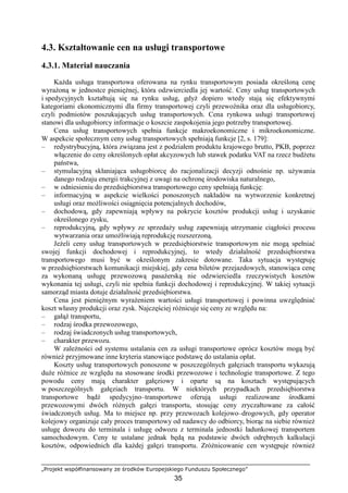 „Projekt współfinansowany ze środków Europejskiego Funduszu Społecznego”
35
4.3. Kształtowanie cen na usługi transportowe
4.3.1. Materiał nauczania
KaŜda usługa transportowa oferowana na rynku transportowym posiada określoną cenę
wyraŜoną w jednostce pienięŜnej, która odzwierciedla jej wartość. Ceny usług transportowych
i spedycyjnych kształtują się na rynku usług, gdyŜ dopiero wtedy stają się efektywnymi
kategoriami ekonomicznymi dla firmy transportowej czyli przewoźnika oraz dla usługobiorcy,
czyli podmiotów poszukujących usług transportowych. Cena rynkowa usługi transportowej
stanowi dla usługobiorcy informacje o koszcie zaspokojenia jego potrzeby transportowej.
Cena usług transportowych spełnia funkcje makroekonomiczne i mikroekonomiczne.
W aspekcie społecznym ceny usług transportowych spełniają funkcje [2, s. 179]:
– redystrybucyjną, która związana jest z podziałem produktu krajowego brutto, PKB, poprzez
włączenie do ceny określonych opłat akcyzowych lub stawek podatku VAT na rzecz budŜetu
państwa,
– stymulacyjną skłaniająca usługobiorcę do racjonalizacji decyzji odnośnie np. uŜywania
danego rodzaju energii trakcyjnej z uwagi na ochronę środowiska naturalnego,
– w odniesieniu do przedsiębiorstwa transportowego ceny spełniają funkcję:
– informacyjną w aspekcie wielkości ponoszonych nakładów na wytworzenie konkretnej
usługi oraz moŜliwości osiągnięcia potencjalnych dochodów,
– dochodową, gdy zapewniają wpływy na pokrycie kosztów produkcji usług i uzyskanie
określonego zysku,
– reprodukcyjną, gdy wpływy ze sprzedaŜy usług zapewniają utrzymanie ciągłości procesu
wytwarzania oraz umoŜliwiają reprodukcję rozszerzoną.
JeŜeli ceny usług transportowych w przedsiębiorstwie transportowym nie mogą spełniać
swojej funkcji dochodowej i reprodukcyjnej, to wtedy działalność przedsiębiorstwa
transportowego musi być w określonym zakresie dotowane. Taka sytuacja występuję
w przedsiębiorstwach komunikacji miejskiej, gdy cena biletów przejazdowych, stanowiąca cenę
za wykonaną usługę przewozową pasaŜerską nie odzwierciedla rzeczywistych kosztów
wykonania tej usługi, czyli nie spełnia funkcji dochodowej i reprodukcyjnej. W takiej sytuacji
samorząd miasta dotuje działalność przedsiębiorstwa.
Cena jest pienięŜnym wyraŜeniem wartości usługi transportowej i powinna uwzględniać
koszt własny produkcji oraz zysk. Najczęściej róŜnicuje się ceny ze względu na:
– gałąź transportu,
– rodzaj środka przewozowego,
– rodzaj świadczonych usług transportowych,
– charakter przewozu.
W zaleŜności od systemu ustalania cen za usługi transportowe oprócz kosztów mogą być
równieŜ przyjmowane inne kryteria stanowiące podstawę do ustalania opłat.
Koszty usług transportowych ponoszone w poszczególnych gałęziach transportu wykazują
duŜe róŜnice ze względu na stosowane środki przewozowe i technologie transportowe. Z tego
powodu ceny mają charakter gałęziowy i oparte są na kosztach występujących
w poszczególnych gałęziach transportu. W niektórych przypadkach przedsiębiorstwa
transportowe bądź spedycyjno–transportowe oferują usługi realizowane środkami
przewozowymi dwóch róŜnych gałęzi transportu, stosując ceny zryczałtowane za całość
świadczonych usług. Ma to miejsce np. przy przewozach kolejowo–drogowych, gdy operator
kolejowy organizuje cały proces transportowy od nadawcy do odbiorcy, biorąc na siebie równieŜ
usługę dowozu do terminala i usługę odwozu z terminala jednostki ładunkowej transportem
samochodowym. Ceny te ustalane jednak będą na podstawie dwóch odrębnych kalkulacji
kosztów, odpowiednich dla kaŜdej gałęzi transportu. ZróŜnicowanie cen występuje równieŜ
 