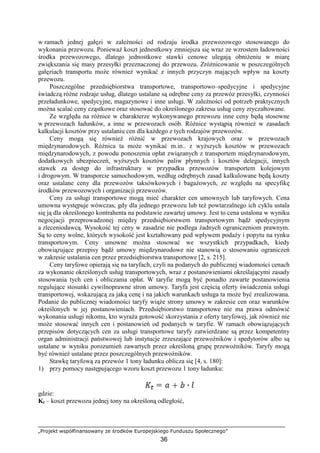 „Projekt współfinansowany ze środków Europejskiego Funduszu Społecznego”
36
w ramach jednej gałęzi w zaleŜności od rodzaju środka przewozowego stosowanego do
wykonania przewozu. PoniewaŜ koszt jednostkowy zmniejsza się wraz ze wzrostem ładowności
środka przewozowego, dlatego jednostkowe stawki cenowe ulegają obniŜeniu w miarę
zwiększania się masy przesyłki przeznaczonej do przewozu. ZróŜnicowanie w poszczególnych
gałęziach transportu moŜe równieŜ wynikać z innych przyczyn mających wpływ na koszty
przewozu.
Poszczególne przedsiębiorstwa transportowe, transportowo–spedycyjne i spedycyjne
świadczą róŜne rodzaje usług, dlatego ustalane są odrębne ceny za przewóz przesyłki, czynności
przeładunkowe, spedycyjne, magazynowe i inne usługi. W zaleŜności od potrzeb praktycznych
moŜna scalać ceny cząstkowe oraz stosować do określonego zakresu usług ceny zryczałtowane.
Ze względu na róŜnice w charakterze wykonywanego przewozu inne ceny będą stosowne
w przewozach ładunków, a inne w przewozach osób. RóŜnice wystąpią równieŜ w zasadach
kalkulacji kosztów przy ustalaniu cen dla kaŜdego z tych rodzajów przewozów.
Ceny mogą się równieŜ róŜnić w przewozach krajowych oraz w przewozach
międzynarodowych. RóŜnica ta moŜe wynikać m.in.. z wyŜszych kosztów w przewozach
międzynarodowych, z powodu ponoszenia opłat związanych z transportem międzynarodowym,
dodatkowych ubezpieczeń, wyŜszych kosztów paliw płynnych i kosztów delegacji, innych
stawek za dostęp do infrastruktury w przypadku przewozów transportem kolejowym
i drogowym. W transporcie samochodowym, według odrębnych zasad kalkulowane będą koszty
oraz ustalane ceny dla przewozów taksówkowych i bagaŜowych, ze względu na specyfikę
środków przewozowych i organizacji przewozów.
Ceny za usługi transportowe mogą mieć charakter cen umownych lub taryfowych. Cena
umowna występuje wówczas, gdy dla jednego przewozu lub teŜ powtarzalnego ich cyklu ustala
się ją dla określonego kontrahenta na podstawie zawartej umowy. Jest to cena ustalona w wyniku
negocjacji przeprowadzonej między przedsiębiorstwem transportowym bądź spedycyjnym
a zleceniodawcą. Wysokość tej ceny w zasadzie nie podlega Ŝadnych ograniczeniom prawnym.
Są to ceny wolne, których wysokość jest kształtowany pod wpływem podaŜy i popytu na rynku
transportowym. Ceny umowne moŜna stosować we wszystkich przypadkach, kiedy
obowiązujące przepisy bądź umowy międzynarodowe nie stanowią o stosowaniu ograniczeń
w zakresie ustalania cen przez przedsiębiorstwa transportowe [2, s. 215].
Ceny taryfowe opierają się na taryfach, czyli na podanych do publicznej wiadomości cenach
za wykonanie określonych usług transportowych, wraz z postanowieniami określającymi zasady
stosowania tych cen i obliczania opłat. W taryfie mogą być ponadto zawarte postanowienia
regulujące stosunki cywilnoprawne stron umowy. Taryfa jest częścią oferty świadczenia usługi
transportowej, wskazującą za jaką cenę i na jakich warunkach usługa ta moŜe być zrealizowana.
Podanie do publicznej wiadomości taryfy wiąŜe strony umowy w zakresie cen oraz warunków
określonych w jej postanowieniach. Przedsiębiorstwo transportowe nie ma prawa odmówić
wykonania usługi nikomu, kto wyraŜa gotowość skorzystania z oferty taryfowej, jak równieŜ nie
moŜe stosować innych cen i postanowień od podanych w taryfie. W ramach obowiązujących
przepisów dotyczących cen za usługi transportowe taryfy zatwierdzane są przez kompetentny
organ administracji państwowej lub instytucje zrzeszające przewoźników i spedytorów albo są
ustalane w wyniku porozumień zawartych przez określoną grupę przewoźników. Taryfy mogą
być równieŜ ustalane przez poszczególnych przewoźników.
Stawkę taryfową za przewóz 1 tony ładunku oblicza się [4, s. 180]:
1) przy pomocy następującego wzoru koszt przewozu 1 tony ładunku:
gdzie:
Kt – koszt przewozu jednej tony na określoną odległość,
 