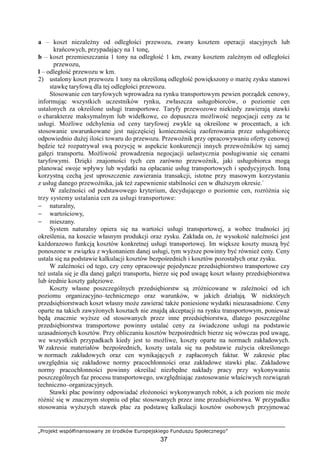 „Projekt współfinansowany ze środków Europejskiego Funduszu Społecznego”
37
a – koszt niezaleŜny od odległości przewozu, zwany kosztem operacji stacyjnych lub
krańcowych, przypadający na 1 tonę,
b – koszt przemieszczania 1 tony na odległość 1 km, zwany kosztem zaleŜnym od odległości
przewozu,
l – odległość przewozu w km.
2) ustalony koszt przewozu 1 tony na określoną odległość powiększony o marŜę zysku stanowi
stawkę taryfową dla tej odległości przewozu.
Stosowanie cen taryfowych wprowadza na rynku transportowym pewien porządek cenowy,
informując wszystkich uczestników rynku, zwłaszcza usługobiorców, o poziomie cen
ustalonych za określone usługi transportowe. Taryfy przewozowe niekiedy zawierają stawki
o charakterze maksymalnym lub widełkowe, co dopuszcza moŜliwość negocjacji ceny za te
usługi. MoŜliwe odchylenia od ceny taryfowej zwykle są określone w procentach, a ich
stosowanie uwarunkowane jest najczęściej koniecznością zaoferowania przez usługobiorcę
odpowiednio duŜej ilości towaru do przewozu. Przewoźnik przy opracowywaniu oferty cenowej
będzie teŜ rozpatrywał swą pozycję w aspekcie konkurencji innych przewoźników tej samej
gałęzi transportu. MoŜliwość prowadzenia negocjacji uelastycznia posługiwanie się cenami
taryfowymi. Dzięki znajomości tych cen zarówno przewoźnik, jaki usługobiorca mogą
planować swoje wpływy lub wydatki na opłacanie usług transportowych i spedycyjnych. Inną
korzystną cechą jest uproszczenie zawierania transakcji, istotne przy masowym korzystaniu
z usług danego przewoźnika, jak teŜ zapewnienie stabilności cen w dłuŜszym okresie.`
W zaleŜności od podstawowego kryterium, decydującego o poziomie cen, rozróŜnia się
trzy systemy ustalania cen za usługi transportowe:
− naturalny,
− wartościowy,
− mieszany.
System naturalny opiera się na wartości usługi transportowej, a wobec trudności jej
określenia, na koszcie własnym produkcji oraz zysku. Zakłada on, Ŝe wysokość naleŜności jest
kaŜdorazowo funkcją kosztów konkretnej usługi transportowej. Im większe koszty muszą być
ponoszone w związku z wykonaniem danej usługi, tym wyŜsze powinny być równieŜ ceny. Ceny
ustala się na podstawie kalkulacji kosztów bezpośrednich i kosztów pozostałych oraz zysku.
W zaleŜności od tego, czy ceny opracowuje pojedyncze przedsiębiorstwo transportowe czy
teŜ ustala się je dla danej gałęzi transportu, bierze się pod uwagę koszt własny przedsiębiorstwa
lub średnie koszty gałęziowe.
Koszty własne poszczególnych przedsiębiorstw są zróŜnicowane w zaleŜności od ich
poziomu organizacyjno–technicznego oraz warunków, w jakich działają. W niektórych
przedsiębiorstwach koszt własny moŜe zawierać takŜe poniesione wydatki nieuzasadnione. Ceny
oparte na takich zawyŜonych kosztach nie znajdą akceptacji na rynku transportowym, poniewaŜ
będą znacznie wyŜsze od stosowanych przez inne przedsiębiorstwa, dlatego poszczególne
przedsiębiorstwa transportowe powinny ustalać ceny za świadczone usługi na podstawie
uzasadnionych kosztów. Przy obliczaniu kosztów bezpośrednich bierze się wówczas pod uwagę,
we wszystkich przypadkach kiedy jest to moŜliwe, koszty oparte na normach zakładowych.
W zakresie materiałów bezpośrednich, koszty ustala się na podstawie zuŜycia określonego
w normach zakładowych oraz cen wynikających z zapłaconych faktur. W zakresie płac
uwzględnia się zakładowe normy pracochłonności oraz zakładowe stawki płac. Zakładowe
normy pracochłonności powinny określać niezbędne nakłady pracy przy wykonywaniu
poszczególnych faz procesu transportowego, uwzględniając zastosowanie właściwych rozwiązań
techniczno–organizacyjnych.
Stawki płac powinny odpowiadać złoŜoności wykonywanych robót, a ich poziom nie moŜe
róŜnić się w znacznym stopniu od płac stosowanych przez inne przedsiębiorstwa. W przypadku
stosowania wyŜszych stawek płac za podstawę kalkulacji kosztów osobowych przyjmować
 