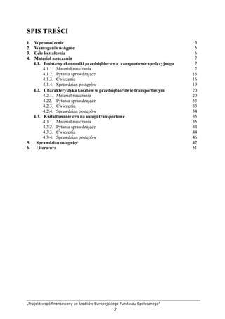 „Projekt współfinansowany ze środków Europejskiego Funduszu Społecznego”
2
SPIS TREŚCI
1. Wprowadzenie 3
2. Wymagania wstępne 5
3. Cele kształcenia 6
4. Materiał nauczania 7
4.1. Podstawy ekonomiki przedsiębiorstwa transportowo–spedycyjnego 7
4.1.1. Materiał nauczania 7
4.1.2. Pytania sprawdzające 16
4.1.3. Ćwiczenia 16
4.1.4. Sprawdzian postępów 19
4.2. Charakterystyka kosztów w przedsiębiorstwie transportowym 20
4.2.1. Materiał nauczania 20
4.22. Pytania sprawdzające 33
4.2.3. Ćwiczenia 33
4.2.4. Sprawdzian postępów 34
4.3. Kształtowanie cen na usługi transportowe 35
4.3.1. Materiał nauczania 35
4.3.2. Pytania sprawdzające 44
4.3.3. Ćwiczenia 44
4.3.4. Sprawdzian postępów 46
5. Sprawdzian osiągnięć 47
6. Literatura 51
 