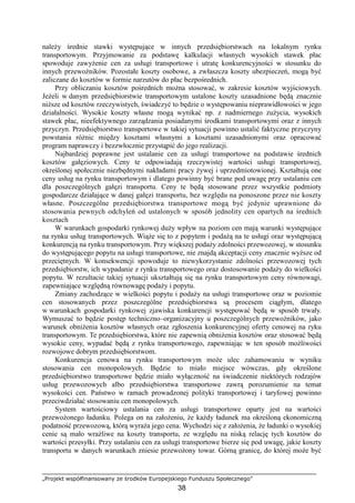 „Projekt współfinansowany ze środków Europejskiego Funduszu Społecznego”
38
naleŜy średnie stawki występujące w innych przedsiębiorstwach na lokalnym rynku
transportowym. Przyjmowanie za podstawę kalkulacji własnych wysokich stawek płac
spowoduje zawyŜenie cen za usługi transportowe i utratę konkurencyjności w stosunku do
innych przewoźników. Pozostałe koszty osobowe, a zwłaszcza koszty ubezpieczeń, mogą być
zaliczane do kosztów w formie narzutów do płac bezpośrednich.
Przy obliczaniu kosztów pośrednich moŜna stosować, w zakresie kosztów wyjściowych.
JeŜeli w danym przedsiębiorstwie transportowym ustalone koszty uzasadnione będą znacznie
niŜsze od kosztów rzeczywistych, świadczyć to będzie o występowaniu nieprawidłowości w jego
działalności. Wysokie koszty własne mogą wynikać np. z nadmiernego zuŜycia, wysokich
stawek płac, nieefektywnego zarządzania posiadanymi środkami transportowymi oraz z innych
przyczyn. Przedsiębiorstwo transportowe w takiej sytuacji powinno ustalić faktyczne przyczyny
powstania róŜnic między kosztami własnymi a kosztami uzasadnionymi oraz opracować
program naprawczy i bezzwłocznie przystąpić do jego realizacji.
Najbardziej poprawne jest ustalanie cen za usługi transportowe na podstawie średnich
kosztów gałęziowych. Ceny te odpowiadają rzeczywistej wartości usługi transportowej,
określonej społecznie niezbędnymi nakładami pracy Ŝywej i uprzedmiotowionej. Kształtują one
ceny usług na rynku transportowym i dlatego powinny być brane pod uwagę przy ustalaniu cen
dla poszczególnych gałęzi transportu. Ceny te będą stosowane przez wszystkie podmioty
gospodarcze działające w danej gałęzi transportu, bez względu na ponoszone przez nie koszty
własne. Poszczególne przedsiębiorstwa transportowe mogą być jedynie uprawnione do
stosowania pewnych odchyleń od ustalonych w sposób jednolity cen opartych na średnich
kosztach
W warunkach gospodarki rynkowej duŜy wpływ na poziom cen mają warunki występujące
na rynku usług transportowych. WiąŜe się to z popytem i podaŜą na te usługi oraz występującą
konkurencją na rynku transportowym. Przy większej podaŜy zdolności przewozowej, w stosunku
do występującego popytu na usługi transportowe, nie znajdą akceptacji ceny znacznie wyŜsze od
przeciętnych. W konsekwencji spowoduje to niewykorzystanie zdolności przewozowej tych
przedsiębiorstw, ich wypadanie z rynku transportowego oraz dostosowanie podaŜy do wielkości
popytu. W rezultacie takiej sytuacji ukształtują się na rynku transportowym ceny równowagi,
zapewniające względną równowagę podaŜy i popytu.
Zmiany zachodzące w wielkości popytu i podaŜy na usługi transportowe oraz w poziomie
cen stosowanych przez poszczególne przedsiębiorstwa są procesem ciągłym, dlatego
w warunkach gospodarki rynkowej zjawiska konkurencji występować będą w sposób trwały.
Wymuszać to będzie postęp techniczno–organizacyjny u poszczególnych przewoźników, jako
warunek obniŜenia kosztów własnych oraz zgłoszenia konkurencyjnej oferty cenowej na ryku
transportowym. Te przedsiębiorstwa, które nie zapewnią obniŜenia kosztów oraz stosować będą
wysokie ceny, wypadać będą z rynku transportowego, zapewniając w ten sposób moŜliwości
rozwojowe dobrym przedsiębiorstwom.
Konkurencja cenowa na rynku transportowym moŜe ulec zahamowaniu w wyniku
stosowania cen monopolowych. Będzie to miało miejsce wówczas, gdy określone
przedsiębiorstwo transportowe będzie miało wyłączność na świadczenie niektórych rodzajów
usług przewozowych albo przedsiębiorstwa transportowe zawrą porozumienie na temat
wysokości cen. Państwo w ramach prowadzonej polityki transportowej i taryfowej powinno
przeciwdziałać stosowaniu cen monopolowych.
System wartościowy ustalania cen za usługi transportowe oparty jest na wartości
przewoŜonego ładunku. Polega on na załoŜeniu, Ŝe kaŜdy ładunek ma określoną ekonomiczną
podatność przewozową, którą wyraŜa jego cena. Wychodzi się z załoŜenia, Ŝe ładunki o wysokiej
cenie są mało wraŜliwe na koszty transportu, ze względu na niską relację tych kosztów do
wartości przesyłki. Przy ustalaniu cen za usługi transportowe bierze się pod uwagę, jakie koszty
transportu w danych warunkach zniesie przewoŜony towar. Górną granicę, do której moŜe być
 