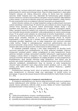 „Projekt współfinansowany ze środków Europejskiego Funduszu Społecznego”
39
podnoszona cena, wyznacza elastyczność popytu na usługę transportową, która jest odwrotnie
proporcjonalna do wartości przewoŜonego towaru. Popyt na usługi transportowe w danej gałęzi
transportu wykazuje tym większą elastyczność cenową, im łatwiej moŜe być zastąpiony
stosowany środek transportu przez inny, odpowiedni dla konkurencyjnej gałęzi transportu.
System wartościowy umoŜliwia przewoźnikowi obciąŜanie wyŜszymi stawkami opłat ładunków
o duŜej wartości, co pozwala na obniŜanie stawki przy przewoŜeniu ładunków o małej wartości.
W swej czystej postaci moŜe on występować tylko przy stosowaniu cen monopolowych.
System mieszany ustalania cen za usługi transportowe polega na jednoczesnym stosowaniu
systemu naturalnego i wartościowego. W systemie tym, przy ustalaniu cen, bierze się pod uwagę
zarówno koszty transportu, jak równieŜ wartość przewoŜonego ładunku. KaŜdy z tych
czynników moŜe mieć róŜny udział przy ustalaniu ceny w zaleŜności od przyjętych załoŜeń.
Jedną z przyjętych metod jest ustalanie ceny wyjściowej na podstawie kosztów bezpośrednich
oraz stosowanie narzutu kosztów pośrednich i zysku proporcjonalnie do wartości przewoŜonego
towaru. W ten sposób system naturalny ma zastosowanie do kosztów bezpośrednich, a system
wartościowy do kosztów pozostałych oraz zysku. W porównaniu z systemem naturalnym, przy
którym koszty pośrednie rozliczane są w formie procentowego narzutu do kosztów
bezpośrednich, a zysk ustalany jest w stosunku do kosztów całkowitych, stosowanie systemu
mieszanego powoduje złagodzenie ceny za usługi transportowe przy przewozie przesyłek
o małej wartości. Zostaje to zrekompensowane częściowym podwyŜszeniem ceny przy
przewozie przesyłek o duŜej wartości. System mieszany jest stosunkowo często stosowany przy
ustalaniu opłat zwłaszcza dla przewozów wykonywanych na dalsze odległości.
W warunkach gospodarki rynkowej o cenie usługi transportowej nie decydują koszty
rzeczywiste poniesione przez przedsiębiorstwo, ale koszty społecznie niezbędne, częściowo
skorygowane warunkami popytu i podaŜy występującymi na rynku transportowym. Koszty
społecznie niezbędne wynikają z przeciętnych warunków technicznych i organizacyjnych, jakie
występują w danym okresie w transporcie. Ceny ustalone na podstawie kosztów własnych,
wyŜszych od kosztów społecznie niezbędnych, nie znajdują akceptacji na rynku transportowym.
Przedsiębiorstwo, chcąc sprzedać oferowane usługi transportowe, musi obniŜyć ceny do
poziomu, jaki zostanie zaakceptowany na rynku. JeŜeli ponoszone koszty są wyŜsze od kosztów
społecznie niezbędnych, przedsiębiorstwo chcąc się utrzymać na rynku transportowym
zmuszone będzie sprzedawać swoje usługi poniŜej kosztów produkcji, czyli ze stratą. Taka
sytuacja, jeŜeli będzie trwała dłuŜej, spowoduje utratę zdolności finansowej i upadłość
przedsiębiorstwa.
Przedsiębiorstwa ponoszące koszty niŜsze od społecznie niezbędnych mogą uzyskać na
rynku transportowym za oferowane usługi ceny zapewniające im dochód wyŜszy od
przeciętnego. Z tego powodu sytuacja finansowa takich przedsiębiorstw będzie bardzo korzystna
[2, s. 220].
Kalkulowanie cen umownych w transporcie samochodowym
W transporcie samochodowym ceny umowne usług przewozowych ustala się na podstawie
kosztów jednostkowych, które kalkuluje się na 1 kilometr przebiegu oraz 1 godzinę pracy
pojazdu. Koszty jednostkowe całkowite ustala się przez dodanie do kosztów bezpośrednich
pozostałych kosztów w formie narzutu [2, s. 221]:
gdzie:
kpc – ogólny koszt jednostkowy związany z przebiegiem pojazdu,
kp – koszt jednostkowy bezpośrednio związany z przebiegiem pojazdu,
kw – pozostały koszt jednostkowy odniesiony do przebiegu pojazdu,
 
