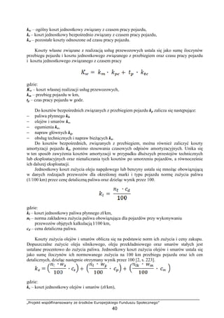 „Projekt współfinansowany ze środków Europejskiego Funduszu Społecznego”
40
ktc – ogólny koszt jednostkowy związany z czasem pracy pojazdu,
kt – koszt jednostkowy bezpośrednio związany z czasem pracy pojazdu,
kw – pozostałe koszty odnoszone od czasu pracy pojazdu.
Koszty własne związane z realizacją usług przewozowych ustala się jako sumę iloczynów
przebiegu pojazdu i kosztu jednostkowego związanego z przebiegiem oraz czasu pracy pojazdu
i kosztu jednostkowego związanego z czasem pracy
gdzie:
Kw – koszt własnej realizacji usług przewozowych,
km – przebieg pojazdu w km,
tp – czas pracy pojazdu w godz.
Do kosztów bezpośrednich związanych z przebiegiem pojazdu kp zalicza się następujące:
− paliwa płynnego kl,
− olejów i smarów ks,
− ogumienia ko,
− napraw głównych kg,
− obsług technicznych i napraw bieŜących kn.
Do kosztów bezpośrednich, związanych z przebiegiem, moŜna równieŜ zaliczyć koszty
amortyzacji pojazdu ka, pomimo stosowania czasowych odpisów amortyzacyjnych. Unika się
w ten sposób zawyŜenia kosztów amortyzacji w przypadku dłuŜszych przestojów technicznych
lub eksploatacyjnych oraz nienaliczania tych kosztów po umorzeniu pojazdów, a równocześnie
ich dalszej eksploatacji.
Jednostkowy koszt zuŜycia oleju napędowego lub benzyny ustala się mnoŜąc obowiązującą
w danych rodzajach przewozów dla określonej marki i typu pojazdu normę zuŜycia paliwa
(1/100 km) przez cenę detaliczną paliwa oraz dzieląc wynik przez 100.
gdzie:
kl – koszt jednostkowy paliwa płynnego zł/km,
nl – norma zakładowa zuŜycia paliwa obowiązująca dla pojazdów przy wykonywaniu
przewozów objętych kalkulacją l/100 km,
cd – cena detaliczna paliwa.
Koszty zuŜycia olejów i smarów oblicza się na podstawie norm ich zuŜycia i ceny zakupu.
Dopuszczalne zuŜycie oleju silnikowego, oleju przekładniowego oraz smarów stałych jest
ustalane procentowo do zuŜycia paliwa. Jednostkowy koszt zuŜycia olejów i smarów ustala się
jako sumę iloczynów ich normowanego zuŜycia na 100 km przebiegu pojazdu oraz ich cen
detalicznych, dzieląc następnie otrzymany wynik przez 100 [2, s. 223].
gdzie:
ks – koszt jednostkowy olejów i smarów (zł/km),
 