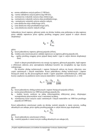 „Projekt współfinansowany ze środków Europejskiego Funduszu Społecznego”
41
nl – norma zakładowa zuŜycia paliwa (1/100 km),
nlk – norma zakładowa zuŜycia paliwa (kg/100 km),
ws – normatywny wskaźnik zuŜycia oleju silnikowego,
wp – normatywny wskaźnik zuŜycia oleju przekładniowego,
wm – normatywny wskaźnik zuŜycia smarów stałych,
cs – cena detaliczna oleju silnikowego (zł/l),
cp – cena detaliczna oleju przekładniowego (zł/l),
cm – cena detaliczna smarów stałych (zł/kg).
Jednostkowy koszt naprawy głównej ustala się dzieląc średnią cenę pobieraną za taką naprawę
przez zakłady naprawcze przez ogólny przebieg osiągany przez pojazd w całym okresie
eksploatacji
gdzie:
kg – koszt jednostkowy naprawy głównej pojazdu (zł/km),
Kg – średnia cena stosowana przez zakłady naprawcze za naprawę główną pojazdu (zł),
kmo – ogólny przebieg osiągany przez pojazd danej marki i typu w całym okresie eksploatacji
(km).
JeŜeli w danym przedsiębiorstwie nie stosuje się naprawy głównych pojazdów, bądź napraw
o zbliŜonym zakresie, przy sporządzaniu kalkulacji kosztów nie uwzględnia się tego kosztu
rodzajowego.
Do kosztów obsług technicznych i napraw bieŜących zalicza się koszty robocizny oraz
części zamiennych i innych materiałów. Koszt jednostkowy obsług technicznych i napraw
biezących ustala się dla poszczególnych marek i typów pojazdów samochodowych, obliczając
koszty cząstkowe na podstawie norm zuŜycia materiałów i norm pracochłonności [2, s. 224]
gdzie:
kn – koszt jednostkowy obsług technicznych i napraw bieŜących pojazdu (zł/km),
nt – norma pracochłonności na 1000 km przebiegu pojazdu (h),
kh – średnie koszty osobowe na jedną roboczogodzinę efektywnej pracy, obejmujące
wynagrodzenie pracowników wraz z narzutami na płacę,
kr – normatywny koszt zuŜycia części zamiennych i innych materiałów na 1000 km przebiegu
pojazdu (zł/1000 km).
Koszt jednostkowy amortyzacji ustala się dzieląc wartość pojazdu w stanie nowym, według
aktualnych cen zakupu, przez ogólny przebieg pojazdu w całym okresie jego eksploatacji
gdzie:
ka – koszt jednostkowy amortyzacji (zł/km),
Dp – wartość pojazdu w stanie nowym według aktualnych cen zakupu (zł),
 