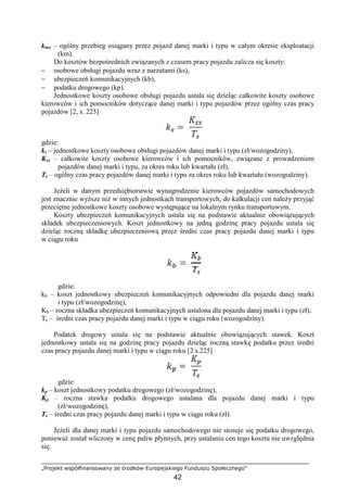 „Projekt współfinansowany ze środków Europejskiego Funduszu Społecznego”
42
kmo – ogólny przebieg osiągany przez pojazd danej marki i typu w całym okresie eksploatacji
(km).
Do kosztów bezpośrednich związanych z czasem pracy pojazdu zalicza się koszty:
− osobowe obsługi pojazdu wraz z narzutami (ks),
− ubezpieczeń komunikacyjnych (kb),
− podatku drogowego (kp).
Jednostkowe koszty osobowe obsługi pojazdu ustala się dzieląc całkowite koszty osobowe
kierowców i ich pomocników dotyczące danej marki i typu pojazdów przez ogólny czas pracy
pojazdów [2, s. 225]
gdzie:
ks – jednostkowe koszty osobowe obsługi pojazdów danej marki i typu (zł/wozogodziny),
Ksx – całkowite koszty osobowe kierowców i ich pomocników, związane z prowadzeniem
pojazdów danej marki i typu, za okres roku lub kwartału (zł),
Ts – ogólny czas pracy pojazdów danej marki i typu za okres roku lub kwartału (wozogodziny).
JeŜeli w danym przedsiębiorstwie wynagrodzenie kierowców pojazdów samochodowych
jest znacznie wyŜsze niŜ w innych jednostkach transportowych, do kalkulacji cen naleŜy przyjąć
przeciętne jednostkowe koszty osobowe występujące na lokalnym rynku transportowym.
Koszty ubezpieczeń komunikacyjnych ustala się na podstawie aktualnie obowiązujących
składek ubezpieczeniowych. Koszt jednostkowy na jedną godzinę pracy pojazdu ustala się
dzieląc roczną składkę ubezpieczeniową przez średni czas pracy pojazdu danej marki i typu
w ciągu roku
gdzie:
kb – koszt jednostkowy ubezpieczeń komunikacyjnych odpowiedni dla pojazdu danej marki
i typu (zł/wozogodzinę),
Kb – roczna składka ubezpieczeń komunikacyjnych ustalona dla pojazdu danej marki i typu (zł),
Ts – średni czas pracy pojazdu danej marki i typu w ciągu roku (wozogodziny).
Podatek drogowy ustala się na podstawie aktualnie obowiązujących stawek. Koszt
jednostkowy ustala się na godzinę pracy pojazdu dzieląc roczną stawkę podatku przez średni
czas pracy pojazdu danej marki i typu w ciągu roku [2 s.225]
gdzie:
kp – koszt jednostkowy podatku drogowego (zł/wozogodzinę),
Kp – roczna stawka podatku drogowego ustalana dla pojazdu danej marki i typu
(zł/wozogodzinę),
Ts – średni czas pracy pojazdu danej marki i typu w ciągu roku (zł).
JeŜeli dla danej marki i typu pojazdu samochodowego nie stosuje się podatku drogowego,
poniewaŜ został wliczony w cenę paliw płynnych, przy ustalaniu cen tego kosztu nie uwzględnia
się.
 