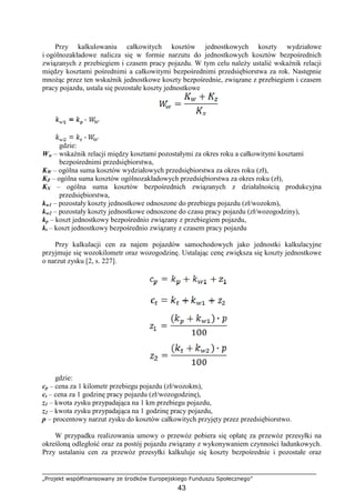 „Projekt współfinansowany ze środków Europejskiego Funduszu Społecznego”
43
Przy kalkulowaniu całkowitych kosztów jednostkowych koszty wydziałowe
i ogólnozakładowe nalicza się w formie narzutu do jednostkowych kosztów bezpośrednich
związanych z przebiegiem i czasem pracy pojazdu. W tym celu naleŜy ustalić wskaźnik relacji
między kosztami pośrednimi a całkowitymi bezpośrednimi przedsiębiorstwa za rok. Następnie
mnoŜąc przez ten wskaźnik jednostkowe koszty bezpośrednie, związane z przebiegiem i czasem
pracy pojazdu, ustala się pozostałe koszty jednostkowe
gdzie:
Ww – wskaźnik relacji między kosztami pozostałymi za okres roku a całkowitymi kosztami
bezpośrednimi przedsiębiorstwa,
KW – ogólna suma kosztów wydziałowych przedsiębiorstwa za okres roku (zł),
KZ – ogólna suma kosztów ogólnozakładowych przedsiębiorstwa za okres roku (zł),
KX – ogólna suma kosztów bezpośrednich związanych z działalnością produkcyjna
przedsiębiorstwa,
kw1 – pozostały koszty jednostkowe odnoszone do przebiegu pojazdu (zł/wozokm),
kw2 – pozostały koszty jednostkowe odnoszone do czasu pracy pojazdu (zł/wozogodziny),
kp – koszt jednostkowy bezpośrednio związany z przebiegiem pojazdu,
kt – koszt jednostkowy bezpośrednio związany z czasem pracy pojazdu
Przy kalkulacji cen za najem pojazdów samochodowych jako jednostki kalkulacyjne
przyjmuje się wozokilometr oraz wozogodzinę. Ustalając cenę zwiększa się koszty jednostkowe
o narzut zysku [2, s. 227].
gdzie:
cp – cena za 1 kilometr przebiegu pojazdu (zł/wozokm),
ct – cena za 1 godzinę pracy pojazdu (zł/wozogodzinę),
z1 – kwota zysku przypadająca na 1 km przebiegu pojazdu,
z2 – kwota zysku przypadająca na 1 godzinę pracy pojazdu,
p – procentowy narzut zysku do kosztów całkowitych przyjęty przez przedsiębiorstwo.
W przypadku realizowania umowy o przewóz pobiera się opłatę za przewóz przesyłki na
określoną odległość oraz za postój pojazdu związany z wykonywaniem czynności ładunkowych.
Przy ustalaniu cen za przewóz przesyłki kalkuluje się koszty bezpośrednie i pozostałe oraz
 
