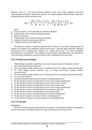 „Projekt współfinansowany ze środków Europejskiego Funduszu Społecznego”
44
załoŜony zysk na 1 tonę przewoŜonego ładunku, biorąc pod uwagę odległość przewozu,
wykorzystanie przebiegu i ładowności pojazdu raz średnią prędkość eksploatacyjna jaką moŜe
uzyskać pojazd na danej trasie przewozu.
gdzie:
cpt – cena za przewóz 1 tony przesyłki na określona odległość,
B – współczynnik wykorzystania przebiegu pojazdu,
q – ładowność pojazdu,
C – współczynnik wykorzystania ładowności pojazdu,
Ve – prędkość eksploatacyjna pojazdu (km/h),
LQ – odległość przewozu przesyłki (km).
Stosując ceny ustalane w podobny sposób moŜe się okazać, Ŝe na rynku transportowym nie
znajdą one akceptacji dla określonej oferty przewozowej z powodu duŜej nadwyŜki zdolności
przewozowej nad występującym popytem na usługi przewozowe. W takim przypadku
przedsiębiorstwo transportowe, aby uniknąć przestoju taboru samochodowego oraz kierowców
z powodu braku zatrudnienia, powinno obniŜyć ceny o skalkulowaną kwotę zysku.
4.3.2. Pytania sprawdzające
Odpowiadając na pytania, sprawdzisz, czy jesteś przygotowany do wykonania ćwiczeń.
1. Jak moŜna ustalić koszty całkowite?
2. Na czym polega metoda ustalania ceny za usługi przewozowe według systemu naturalnego?
3. Na czym polega metoda ustalania ceny za usługi przewozowe według systemu
wartościowego?
4. Na czym polega metoda ustalania ceny za usługi przewozowe według systemu mieszanego?
5. Co to są ceny taryfowe?
6. Na jakich zasadach ustala się cenę umowna za usługi transportowe?
7. W jaki sposób wyznacza się jednostkowy koszt zuŜycia oleju napędowego?
8. W jaki sposób wyznacza się jednostkowy koszt zuŜycia oleju i smaru?
9. W jaki sposób wyznacza się jednostkowy koszt zuŜycia ogumienia?
10. W jaki sposób wyznacza się jednostkowy koszt zuŜycia oleju napędowego?
11. W jaki sposób wyznacza się jednostkowy koszt naprawy głównej?
12. W jaki sposób wyznacza się jednostkowy koszt amortyzacji?
13. W jaki sposób wyznacza się jednostkowy koszt obsługi technicznej?
14. W jaki sposób wyznacza się koszty osobowe obsługi pojazdu?
15. W jaki sposób wyznacza się koszty ubezpieczeń komunikacyjnych
4.3.3. Ćwiczenia
Ćwiczenie 1
Wyznacz wartość kosztów bezpośrednich związanych z przebiegiem pojazdu na podstawie
wzorów zawartych w Poradniku dla ucznia i danych podanych przez nauczyciela.
 