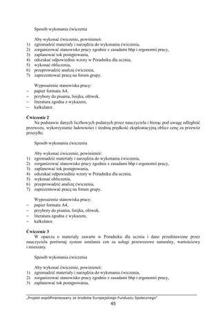 „Projekt współfinansowany ze środków Europejskiego Funduszu Społecznego”
45
Sposób wykonania ćwiczenia
Aby wykonać ćwiczenie, powinieneś:
1) zgromadzić materiały i narzędzia do wykonania ćwiczenia,
2) zorganizować stanowisko pracy zgodnie z zasadami bhp i ergonomii pracy,
3) zaplanować tok postępowania,
4) odszukać odpowiednie wzory w Poradniku dla ucznia,
5) wykonać obliczenia,
6) przeprowadzić analizę ćwiczenia,
7) zaprezentować pracę na forum grupy.
WyposaŜenie stanowiska pracy:
− papier formatu A4,
− przybory do pisania, linijka, ołówek,
− literatura zgodna z wykazem,
− kalkulator.
Ćwiczenie 2
Na podstawie danych liczbowych podanych przez nauczyciela i biorąc pod uwagę odległość
przewozu, wykorzystanie ładowności i średnią prędkość eksploatacyjną oblicz cenę za przewóz
przesyłki.
Sposób wykonania ćwiczenia
Aby wykonać ćwiczenie, powinieneś:
1) zgromadzić materiały i narzędzia do wykonania ćwiczenia,
2) zorganizować stanowisko pracy zgodnie z zasadami bhp i ergonomii pracy,
3) zaplanować tok postępowania,
4) odszukać odpowiednie wzory w Poradniku dla ucznia,
5) wykonać obliczenia,
6) przeprowadzić analizę ćwiczenia,
7) zaprezentować pracę na forum grupy.
WyposaŜenie stanowiska pracy:
− papier formatu A4,
− przybory do pisania, linijka, ołówek,
− literatura zgodna z wykazem,
− kalkulator.
Ćwiczenie 3
W oparciu o materiały zawarte w Poradniku dla ucznia i dane przedstawione przez
nauczyciela porównaj system ustalania cen za usługi przewozowe naturalny, wartościowy
i mieszany.
Sposób wykonania ćwiczenia
Aby wykonać ćwiczenie, powinieneś:
1) zgromadzić materiały i narzędzia do wykonania ćwiczenia,
2) zorganizować stanowisko pracy zgodnie z zasadami bhp i ergonomii pracy,
3) zaplanować tok postępowania,
 