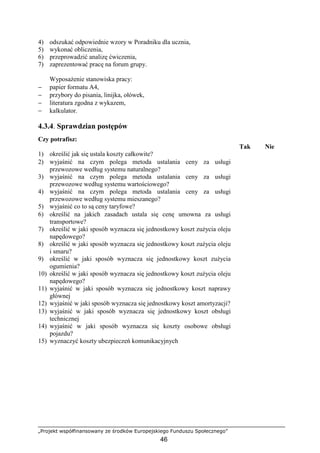 „Projekt współfinansowany ze środków Europejskiego Funduszu Społecznego”
46
4) odszukać odpowiednie wzory w Poradniku dla ucznia,
5) wykonać obliczenia,
6) przeprowadzić analizę ćwiczenia,
7) zaprezentować pracę na forum grupy.
WyposaŜenie stanowiska pracy:
− papier formatu A4,
− przybory do pisania, linijka, ołówek,
− literatura zgodna z wykazem,
− kalkulator.
4.3.4. Sprawdzian postępów
Czy potrafisz:
Tak Nie
1) określić jak się ustala koszty całkowite?
2) wyjaśnić na czym polega metoda ustalania ceny za usługi
przewozowe według systemu naturalnego?
3) wyjaśnić na czym polega metoda ustalania ceny za usługi
przewozowe według systemu wartościowego?
4) wyjaśnić na czym polega metoda ustalania ceny za usługi
przewozowe według systemu mieszanego?
5) wyjaśnić co to są ceny taryfowe?
6) określić na jakich zasadach ustala się cenę umowna za usługi
transportowe?
7) określić w jaki sposób wyznacza się jednostkowy koszt zuŜycia oleju
napędowego?
8) określić w jaki sposób wyznacza się jednostkowy koszt zuŜycia oleju
i smaru?
9) określić w jaki sposób wyznacza się jednostkowy koszt zuŜycia
ogumienia?
10) określić w jaki sposób wyznacza się jednostkowy koszt zuŜycia oleju
napędowego?
11) wyjaśnić w jaki sposób wyznacza się jednostkowy koszt naprawy
głównej
12) wyjaśnić w jaki sposób wyznacza się jednostkowy koszt amortyzacji?
13) wyjaśnić w jaki sposób wyznacza się jednostkowy koszt obsługi
technicznej
14) wyjaśnić w jaki sposób wyznacza się koszty osobowe obsługi
pojazdu?
15) wyznaczyć koszty ubezpieczeń komunikacyjnych
 