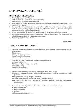 „Projekt współfinansowany ze środków Europejskiego Funduszu Społecznego”
47
5. SPRAWDZIAN OSIĄGNIĘĆ
INSTRUKCJA DLA UCZNIA
1. Przeczytaj uwaŜnie instrukcję.
2. Podpisz imieniem i nazwiskiem kartę odpowiedzi.
3. Zapoznaj się z zestawem zadań testowych.
4. Test zawiera 20 zadań. Do kaŜdego zadania dołączone są 4 moŜliwości odpowiedzi. Tylko
jedna jest prawidłowa.
5. Udzielaj odpowiedzi na załączonej karcie odpowiedzi, stawiając w odpowiedniej rubryce
znak X. W przypadku pomyłki naleŜy błędną odpowiedź zaznaczyć kółkiem, a następnie
ponownie zakreślić odpowiedź prawidłową.
6. Pracuj samodzielnie, bo tylko wtedy będziesz miał satysfakcję z wykonanego zadania.
7. Jeśli udzielenie odpowiedzi będzie Ci sprawiało trudność, wtedy odłóŜ jego rozwiązanie na
później i wróć do niego, gdy zostanie Ci wolny czas.
8. Na rozwiązanie testu masz 30 min.
Powodzenia!
ZESTAW ZADAŃ TESTOWYCH
1. Składniki majątkowe, którymi rozporządza kaŜde przedsiębiorstwo transportowe nazywa się
a) aktywami.
b) pasywami.
c) akcjami przedsiębiorstwa.
d) środkami gospodarczymi.
2. W skład rzeczowych składników majątku trwałego wchodzą
a) środki majątkowe.
b) środki trwałe, inwestycje rozpoczęte.
c) majątek własny.
d) środki gospodarcze.
3. Majątek obrotowy z punktu widzenia funkcji jakie pełni, dzieli się na
a) rzeczowy majątek obrotowy, naleŜności, krótkoterminowe papiery wartościowe, środki
pienięŜne.
b) akcje, majątek własny, budynki i budowle.
c) odpisy amortyzacyjne, naleŜności, kredyty. gotówka w kasie.
d) wynagrodzenie za pracę, odpisy na fundusze socjalne, materiały podstawowe
i pomocnicze.
4. W przedsiębiorstwach państwowych fundusz samofinansowania nazywany jest
a) kapitał rezerwowy.
b) kapitał zapasowy.
c) akcjami.
d) funduszem przedsiębiorstwa.
 