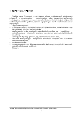 „Projekt współfinansowany ze środków Europejskiego Funduszu Społecznego”
3
1. WPROWADZENIE
Poradnik będzie Ci pomocny w przyswajaniu wiedzy o podstawowych zagadnieniach
związanych z projektowaniem i przygotowaniem zadań transportowo–spedycyjnych
wynikających z potrzeb procesów przewozowych. Znajdziesz tu informację o miejscu, roli
i zadaniach przewoźnika, spedytora, operatora logistycznego i innych uczestników łańcuchów
logistycznych.
W poradniku znajdziesz:
– wymagania wstępne – wykaz umiejętności, jakie powinieneś mieć juŜ ukształtowane, abyś
bez problemów mógł korzystać z poradnika,
– cele kształcenia – wykaz umiejętności, jakie ukształtujesz podczas pracy z poradnikiem,
– materiał nauczania – wiadomości teoretyczne niezbędne do opanowania treści jednostki
modułowej,
– zestaw pytań, abyś mógł sprawdzić, czy juŜ opanowałeś określone treści,
– ćwiczenia, które pomogą Ci zweryfikować wiadomości teoretyczne oraz ukształtować
umiejętności praktyczne,
– sprawdzian postępów,
– sprawdzian osiągnięć, przykładowy zestaw zadań. Zaliczenie testu potwierdzi opanowanie
materiału całej jednostki modułowej,
– literaturę.
 