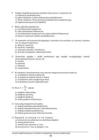 „Projekt współfinansowany ze środków Europejskiego Funduszu Społecznego”
48
5. Fundusz (kapitał) powierzony przybiera róŜne nazwy w zaleŜności od
a) lokalizacji przedsiębiorstwa.
b) gałęzi transportu w jakim funkcjonuje przedsiębiorstwo.
c) formy własności i formy prawnej przedsiębiorstwa transportowego.
d) organizowania przewozu ładunków.
6 Bilans jednostki gospodarczej
a) jest dokumentem księgowym.
b) tylko dokumentem finansowym.
c) jest dokumentem księgowym oraz sprawozdaniem finansowym.
d) stanowi zestawienie zysków przedsiębiorstwa.
7. W zaleŜności od kryterium decydującego o poziomie cen rozróŜnia się systemy ustalania
cen za usługi transportowe
a) aktywny i pasywny.
b) taryfowy i naturalny.
c) mieszany, naturalny, wartościowy.
d) dowolne na podstawie oddzielnych umów.
8. Zestawienie majątku i źródeł pochodzenia tego majątku uwzględniające wartość
poszczególnych pozycji, nazywa się
a) kontem.
b) aliansem.
c) bilansem.
d) zestawieniem.
9. W transporcie samochodowym ceny umowne usług przewozowych ustala się
a) na podstawie stawek urzędowych.
b) na podstawie średnich stawek w branŜy
c) na podstawie stanu majątkowego firmy.
d) na podstawie kosztów jednostkowych.
10. Wzór
p
cak
t
d
P
V = określa
a) prędkość maksymalną.
b) prędkość chwilową.
c) prędkość handlową.
d) średnią prędkość eksploatacyjną.
11. Cena usług transportowych spełnia
a) funkcję dochodową przedsiębiorstwa.
b) funkcje makroekonomiczne i mikroekonomiczne.
c) funkcję zasadniczą podstawową.
d) funkcje pomocniczą do obliczenia kosztów.
12. Parametr Kt we wzorze oznacza
a) koszt przewozu jednej tony na określoną odległość.
b) stawkę przewozową.
c) wartość ceny umownej za 1 km.
d) koszt przewozu 1 tony na odległość 1 km.
 