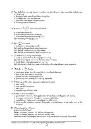 „Projekt współfinansowany ze środków Europejskiego Funduszu Społecznego”
49
13. Przy kalkulacji cen za najem pojazdów samochodowych jako jednostki kalkulacyjne
przyjmuje się
a) koniomechanicznogodzinę i kilowatogodzinę.
b) wozokilometr oraz wozogodzinę.
c) pasaŜerokilometr oraz ładunkokilometr.
d) średnią prędkość handlową.
14. Wzór
i
pti
gt
d
dd
w
−
= słuŜy do wyznaczania
a) wskaźnika gotowości.
b) wskaźnika poziomu niezawodności.
c) wskaźnika stopnia napełnienia pojazdu.
d) wskaźnika przebiegu pojazdu.
15. to wzór na
a) jednostkowy koszt zuŜycia paliw.
b) średnie spalanie pojazdu samochodowego.
c) wskaźnik godzinowego zuŜycia paliwa.
d) wskaźnik średniego zuŜycia oleju silnikowego.
16. Koszt krańcowy, zwany marginalnym
a) oznacza minimalne koszty usługi przewozowej.
b) jest to wartość jednostkowych kosztów bezpośrednich.
c) jest to koszt ostatniej usługi przewozowej.
d) jest to stosunek ilościowy przyrostu kosztów całkowitych do przyrostu produkcji.
17. Wzór określa
a) minimalne stawki na godzinę przebiegu pojazdu silnikowego.
b) koszty pośrednie napraw pojazdów.
c) jednostkowe koszty obsługi pojazdu.
d) jednostkowe koszty naprawy i obsługi pojazdów.
18. W bilansie ogół środków gospodarczych nazywany jest
a) pasywami.
b) pasywami lub aktywami.
c) aktywami.
d) majątkiem przedsiębiorstwa.
19. Fundusze obce są to środki
a) gospodarcze wniesione do majątku firmy przez obce osoby fizyczne lub prawne.
b) rzeczowe wniesione do firmy przez nowych wspólników.
c) majątki firmy wykupionej przez obce przedsiębiorstwo.
d) jakie zostały wniesione czasowo do majątku przedsiębiorstwa przez osoby prawne lub
fizyczne.
20. Aktywa i pasywa w bilansie
a) powinny być równe.
b) aktywa zawsze powinny być większe od pasywów.
c) aktywa zawsze powinny być mniejsze od pasywów.
d) kaŜdorazowo aktywa i pasywa zmieniają się w zaleŜności od sytuacji finansowej.
 