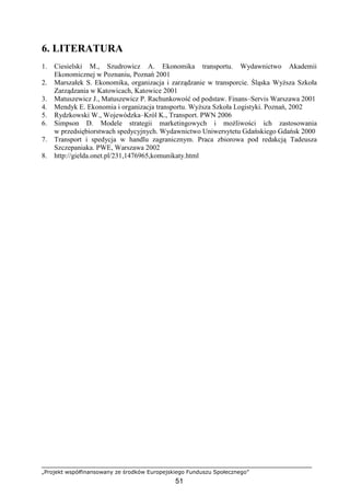 „Projekt współfinansowany ze środków Europejskiego Funduszu Społecznego”
51
6. LITERATURA
1. Ciesielski M., Szudrowicz A. Ekonomika transportu. Wydawnictwo Akademii
Ekonomicznej w Poznaniu, Poznań 2001
2. Marszałek S. Ekonomika, organizacja i zarządzanie w transporcie. Śląska WyŜsza Szkoła
Zarządzania w Katowicach, Katowice 2001
3. Matuszewicz J., Matuszewicz P. Rachunkowość od podstaw. Finans–Servis Warszawa 2001
4. Mendyk E. Ekonomia i organizacja transportu. WyŜsza Szkoła Logistyki. Poznań, 2002
5. Rydzkowski W., Wojewódzka–Król K., Transport. PWN 2006
6. Simpson D. Modele strategii marketingowych i moŜliwości ich zastosowania
w przedsiębiorstwach spedycyjnych. Wydawnictwo Uniwersytetu Gdańskiego Gdańsk 2000
7. Transport i spedycja w handlu zagranicznym. Praca zbiorowa pod redakcją Tadeusza
Szczepaniaka. PWE, Warszawa 2002
8. http://gielda.onet.pl/231,1476965,komunikaty.html
 