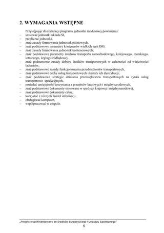„Projekt współfinansowany ze środków Europejskiego Funduszu Społecznego”
5
2. WYMAGANIA WSTĘPNE
Przystępując do realizacji programu jednostki modułowej powinieneś:
– stosować jednostki układu SI,
– przeliczać jednostki,
– znać zasady formowania jednostek paletowych,
– znać podstawowe parametry kontenerów wielkich serii ISO,
– znać zasady formowania jednostek kontenerowych,
– znać podstawowe parametry środków transportu samochodowego, kolejowego, morskiego,
lotniczego, Ŝeglugi śródlądowej,
– znać podstawowe zasady doboru środków transportowych w zaleŜności od właściwości
ładunków,
– znać podstawowe zasady funkcjonowania przedsiębiorstw transportowych,
– znać podstawowe cechy usług transportowych i kanały ich dystrybucji,
– znać podstawowe strategie działania przedsiębiorstw transportowych na rynku usług
transportowo–spedycyjnych,
– posiadać umiejętność korzystania z przepisów krajowych i międzynarodowych,
– znać podstawowe dokumenty stosowane w spedycji krajowej i międzynarodowej,
– znać podstawowe dokumenty celne,
– korzystać z róŜnych źródeł informacji,
– obsługiwać komputer,
– współpracować w zespole.
 