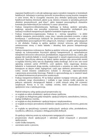 „Projekt współfinansowany ze środków Europejskiego Funduszu Społecznego”
8
negocjacji handlowych w celu jak najlepszego ujęcia warunków transportu w kontraktach
handlowych. Informacje te powinny pozwolić na prawidłową wycenę kosztów transportu
w cenie towaru. Ma to szczególne znaczenie przy obsłudze spedycyjnej kontraktów
handlowych bardziej złoŜonych, jakimi są np. dostawy związane ze sprzedaŜą gotowych
obiektów przemysłowych „pod klucz”, gdzie transport poszczególnych elementów
konstrukcyjno-budowlanych jest rozłoŜony w czasie i przestrzeni.
− Funkcja transportowo-dokumentacyjna. Spełniając tę funkcję spedytor sporządza,
podpisuje, sprawdza oraz powoduje wystawianie dokumentów niezbędnych przy
realizacji wszelkich transportowych aspektów kontraktów kupna-sprzedaŜy.
− Funkcja transportowo-organizacyjna. Funkcja ta - mówiąc najogólniej - to dobór
środków transportu, przewoźników, czasu, trasy i sposobu przesłania towarów, a takŜe
koordynacja i synchronizacja kolejnych faz przemieszczania towarów oraz udziału
i współdziałania poszczególnych firm usługowych, instytucji i urzędów partycypujących
w ich obsłudze. Funkcję tę spełnia spedytor równieŜ wówczas, gdy informuje
zainteresowane strony o stanie ładunku i aktualnej fazie procesu transportowego
(awizacja).
− Funkcja transportowo-wykonawcza. Spełnia ją spedytor wówczas, gdy sam bezpośrednio
zajmuje się wykonywaniem fizycznych operacji transportowych, tj. samochodowym
transportem dowozowo-odwozowym, przeładunkiem, magazynowaniem itp., a takŜe, gdy
grupuje lub rozdziela ładunki w swoich magazynach w ramach organizowania przesyłek
zbiorczych. Specyficzną odmianę tej funkcji spełnia spedytor jako przewoźnik morski
w Ŝegludze liniowej, który sam nie eksploatuje statku morskiego. Jest to tzw. non vessel
operating common carrier (NVOCC), czyli spedytor, który organizując dostawę
ładunków w kontenerach drogą morską, wydzierŜawia u armatora na statku liniowym,
kursującym na danym szlaku Ŝeglugowym, część jego zdolności przewozowej i sam
wobec swoich klientów (załadowców) wchodzi w obowiązki, odpowiedzialność
i uprawnienia przewoźnika liniowego. Praktyki te upowszechniają się w ostatnich latach
na szlakach kontenerowych przewozów oceanicznych.
− Funkcja transportowo-bankowa. W tej funkcji spedytor występuje wówczas, gdy działa
na rachunek swego zleceniodawcy i wykłada w jego imieniu środki pienięŜne na
pokrycie naleŜności obciąŜających ładunek z tytułu róŜnych usług lub czynności
urzędowych. Kwoty te to tzw. wykłady zwrotne, które zleceniodawca zwraca
spedytorowi wraz z naleŜną prowizją.
Podział rodzajowy usług spedycyjnych przeprowadza się:
− ze względu na zakres działalności: spedycja własna i publiczna,
− ze względu na obsługiwaną gałąź transportu: spedycja kolejowa, samochodowa, lotnicza,
Ŝeglugi śródlądowej i morska,
− ze względu na sferę działalności: spedycja krajowa i międzynarodowa,
− ze względu na miejsce prowadzenia działalności: spedycja portowa, dworcowa, graniczna
etc.,
− ze względu na specjalizację czynności spedycyjnych: spedycja celna, przeładunkowa,
wysyłkowa, odbiorcza, związana z obsługą przesyłek drobnych.
Za spedycję właściwą uwaŜa się wykonywanie następujących czynności:
− przyjmowanie zleceń spedycyjnych i udzielanie porad związanych z procesami
spedycyjnymi,
− wybór środka transportu,
− zawieranie umów o przewóz,
 