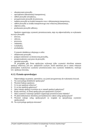 „Projekt współfinansowany ze środków Europejskiego Funduszu Społecznego”
9
− ubezpieczanie przesyłki,
− sporządzanie dokumentacji transportowej,
− odbiór przesyłki od nadawcy,
− przygotowanie przesyłki do przewozu,
− nadanie przesyłki na środek transportu wraz z dokumentacją transportową,
− odbiór przesyłki ze środka transportowego oraz właściwej dokumentacji,
− odprawa celna,
− przekazanie przesyłki odbiorcy.
Spedytor organizując czynności przemieszczania, staje się odpowiedzialny za wykonanie
na rzecz przesyłki:
− dowozu,
− odwozu,
− przewozu,
− załadunku,
− wyładunku,
− przeładunku
Czynności dodatkowe obejmują w sobie:
− składowanie przesyłki,
− podjęcie naleŜności za dostarczoną przesyłkę,
− przeprowadzenie cesji praw do przesyłki,
− sprzedaŜ przesyłki.
W przypadku gdy firma spedycyjna wykonuje tylko czynności określone mianem
spedycji właściwej, jest tzw. spedytorem czystym. JeŜeli natomiast jest w stanie własnym
potencjałem wykonywać czynności przemieszczania oraz czynności dodatkowe, realizuje
tzw. spedycję mieszaną.
4.1.2. Pytania sprawdzające
Odpowiadając na pytania, sprawdzisz, czy jesteś przygotowany do wykonania ćwiczeń.
1. Na czym polega działalność spedycyjna?
2. Wymień funkcje spedytora
3. Co to jest spedycja właściwa?
4. Co to jest spedycja gałęziowa?
5. Jakie rodzaje spedycji wyróŜnia się w ramach spedycji gałęziowej?
6. Kiedy mówimy, Ŝe firma spedycyjna jest spedytorem czystym?
7. Jakie czynności wykonuje spedytor organizując przemieszczanie ładunku?
8. W jakim dokumencie określony jest kaŜdorazowo zakres usług spedycyjnych?
9. Wymień rodzaje usług spedycyjnych ze względu na specjalizację czynności
spedycyjnych
10. Na czym polega spedycja mieszana?
 
