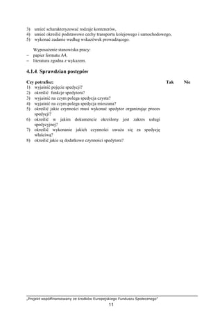 „Projekt współfinansowany ze środków Europejskiego Funduszu Społecznego”
11
3) umieć scharakteryzować rodzaje kontenerów,
4) umieć określić podstawowe cechy transportu kolejowego i samochodowego,
5) wykonać zadanie według wskazówek prowadzącego.
WyposaŜenie stanowiska pracy:
− papier formatu A4,
− literatura zgodna z wykazem.
4.1.4. Sprawdzian postępów
Czy potrafisz: Tak Nie
1) wyjaśnić pojęcie spedycji?
2) określić funkcje spedytora?
3) wyjaśnić na czym polega spedycja czysta?
4) wyjaśnić na czym polega spedycja mieszana?
5) określić jakie czynności musi wykonać spedytor organizując proces
spedycji?
6) określić w jakim dokumencie określony jest zakres usługi
spedycyjnej?
7) określić wykonanie jakich czynności uwaŜa się za spedycję
właściwą?
8) określić jakie są dodatkowe czynności spedytora?
 