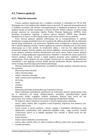„Projekt współfinansowany ze środków Europejskiego Funduszu Społecznego”
12
4.2. Umowa spedycji
4.2.1. Materiał nauczania
Umowa spedycji regulowana jest w kodeksie cywilnym w artykułach od 794 do 804.
Występuje ona w tej regulacji jako odrębna umowa nazwana. W sprawach nieuregulowanych
w kodeksie cywilnym, jak równieŜ nieuregulowanych w odrębnych przepisach, do umowy
spedycji stosuje się stosuje się przepisy o umowie zlecenia. NaleŜy wskazać, ze strony mogą
przyjąć umownie do stosowania Ogólne Polskie Warunki Spedycyjne (OPWS), które
zawierają szczegółowe regulacje z zakresu umowy spedycji. OPWS maja charakter
fakultatywny to znaczy, Ŝe obowiązują wtedy, jeŜeli strony umowy tak się umówiły.
Przez umowę spedycji spedytor zobowiązuje się za wynagrodzeniem w zakresie
działalności swojego przedsiębiorstwa do wysyłania lub odbioru przesyłki albo do dokonania
innych usług związanych z jej przewozem. Spedytor moŜe występować w imieniu własnym
lub w imieniu dającego zlecenie. Umowa spedycji jest umową wzajemną czyli Ŝe obie strony
zobowiązują się w taki sposób, Ŝe świadczenie jednej z nich ma być odpowiednikiem
świadczenia drugiej. Umowa spedycji jest umową odpłatną i umową konsensualną czyli, Ŝe
do jej zawarcia wystarcza złoŜenie oświadczenie woli przez strony. Zakres umowy spedycji
wskazuje, iŜ usługi spedycyjne mają pomocniczy charakter w stosunku do umowy przewozu.
Umowa spedycji zostaje zawarta z reguły poprzez przyjęcie przez spedytora zlecenia
spedycyjnego. JeŜeli spedytor nie chce przyjąć zlecenia jest on zobowiązany niezwłocznie
zawiadomić o tym dającego zlecenie. KaŜde zlecenie przekazane faksem, telefonicznie lub
ustnie wymaga niezwłocznego potwierdzenia pisemnego.
Zlecenie spedycyjne jest dokumentem, na podstawie którego spedytor wykonuje zlecone
mu czynności.
Zlecenie powinno określać:
− zakres zleconej usługi,
− rodzaj i własności przesyłki,
− znaki i numery poszczególnych sztuk,
− ich liczbę,
− cięŜar,
− wymiary,
− kubaturę,
− dokumenty potrzebne do prawidłowego wykonania zlecenia.
Zakres informacji potrzebnych spedytorowi do wykonania zlecenia spedycyjnego róŜni
się w zaleŜności od relacji (eksport/import), warunków sprzedaŜy/kupna (gestii
transportowej) środka względnie środków transportu, którymi dany towar ma być
przewoŜony oraz rodzaju i właściwości towaru będącego przedmiotem obsługi.
W eksporcie zakres informacji zawartych w zleceniu spedycyjnym obejmuje:
− nazwę i adres, telefon, faks, względnie e-mail eksportera, importera, oraz dostawcy (ew.
producenta) towaru,
− nazwę towaru w języku polskim i obcym, zgodną z kontraktem (akredytywą), jego
opakowanie, oznakowanie, ilość opakowań względnie sztuk, wagę, wymiary, wartość
i właściwości (jeŜeli są to ładunki specjalne oraz warunki w jakich towar ma być
przewoŜony),
− termin dostawy,
− miejsce (port) załadunku i przeznaczenia,
− nazwę i adres, telefon, faks, ew. adres e-mailowy odbiorcy jeŜeli róŜni się od importera,
− warunki sprzedaŜy,
 
